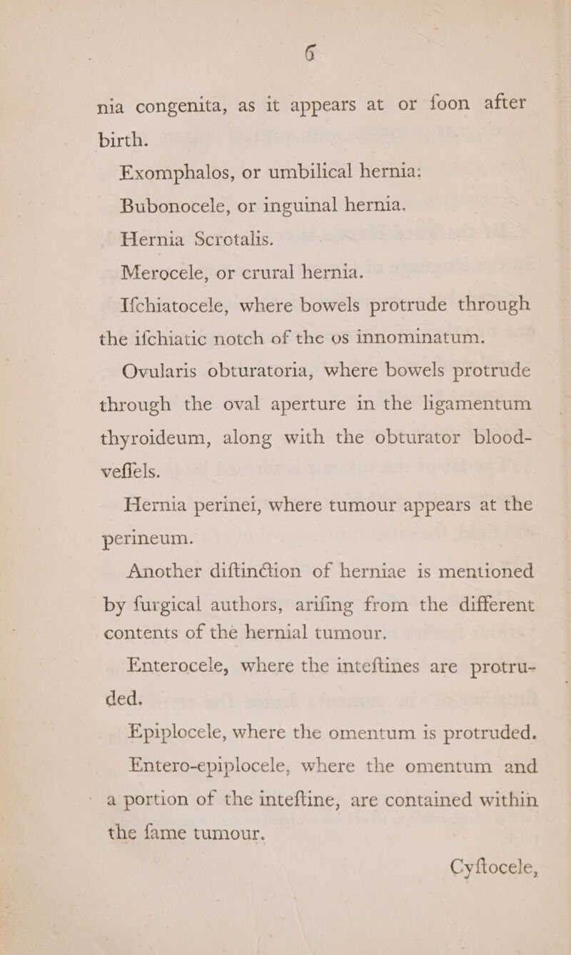 nia congenita, as it appears at or foon after birth. Exomphalos, or umbilical hernia: Bubonocele, or inguinal hernia. Hernia Scrotalis. Merocele, or crural hernia. Ifchiatocele, where bowels protrude through the ifchiatic notch of the os innominatum. Ovularis obturatoria, where bowels protrude through the oval aperture in the ligamentum thyroideum, along with the obturator blood- vefiels. Hernia perinei, where tumour appears at the perineum. Another diftin@ion of herniae is mentioned by furgical authors, arifing from the different contents of the hernial tumour. Enterocele, where the inteftines are protru- ded. Epiplocele, where the omentum is protruded. Entero-epiplocele, where the omentum and a portion of the inteftine, are contained within the fame tumour. Cyftocele,