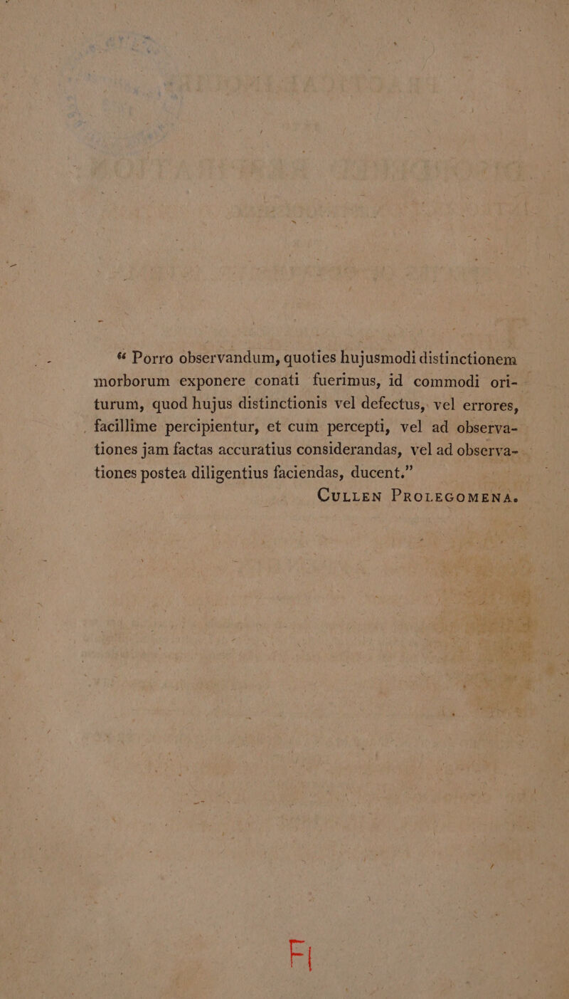 « Porro observandum, quoties hujusmodi distinctionem morborum exponere conati fuerimus, id commodi ori- turum, quod hujus distinctionis vel defectus, vel errores, _ facillime percipientur, et cum percepti, vel ad observa- tiones jam factas accuratius considerandas, vel ad observa- tiones postea diligentius faciendas, ducent.” CuLLEN PROLEGOMENA.