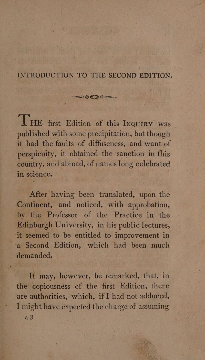 | INTRODUCTION TO THE SECOND EDITION. ‘ alé, Ee —=a Ee Se Tue first Edition of this InguriRY was published with some precipitation, but though it had the faults of diffuseness, and want of perspicuity, it obtained the ‘sanction in this country, and abroad, of names ere celebrated in science. After having been translated, upon the Continent, and noticed, with approbation, by the Professor of the Practice in the Edinburgh University, in his public lectures, ‘it seemed to be entitled to improvement in _-a Second Edition, which had been much demanded. It may, however, be remarked, that, in the copiousnéss of the first Edition, there are authorities, which, if I had not adduced, I might have expected the charge of assuming a3
