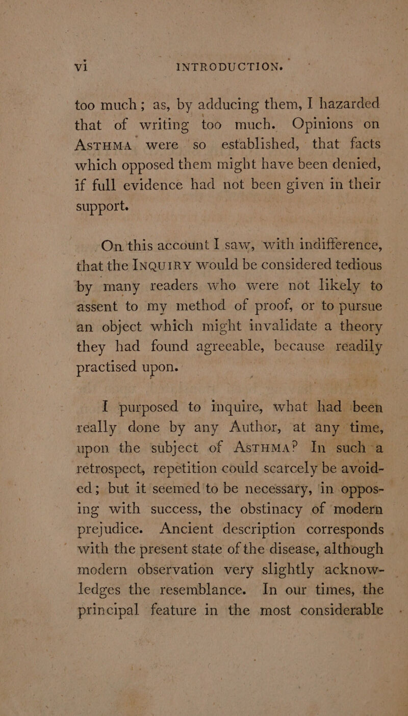 too much; as, by adducing them, I hazarded that of writing too much. Opinions on ASTHMA were so. established, that facts which opposed them might have been denied, if full evidence had not been given in their support. On this account I saw, with indifference, - that the InquiRY would be considered tedious by many readers who were not likely to assent to my method of proof, or to pursue an object which might invalidate a theory they had found agreeable, because Dis tid practised upon. I purposed to inquire, what had been really done by any Author, at any time, upon the subject of AstHMa® In such a retrospect, repetition could scarcely be avoid- ed; but it seemed 'to be necessary, in oppos- | ing with success, the obstinacy of modern prejudice. Ancient description corresponds . - with the present state of the disease, although modern observation very slightly acknow- ledges the resemblance. In our times, the principal feature in the most considerable