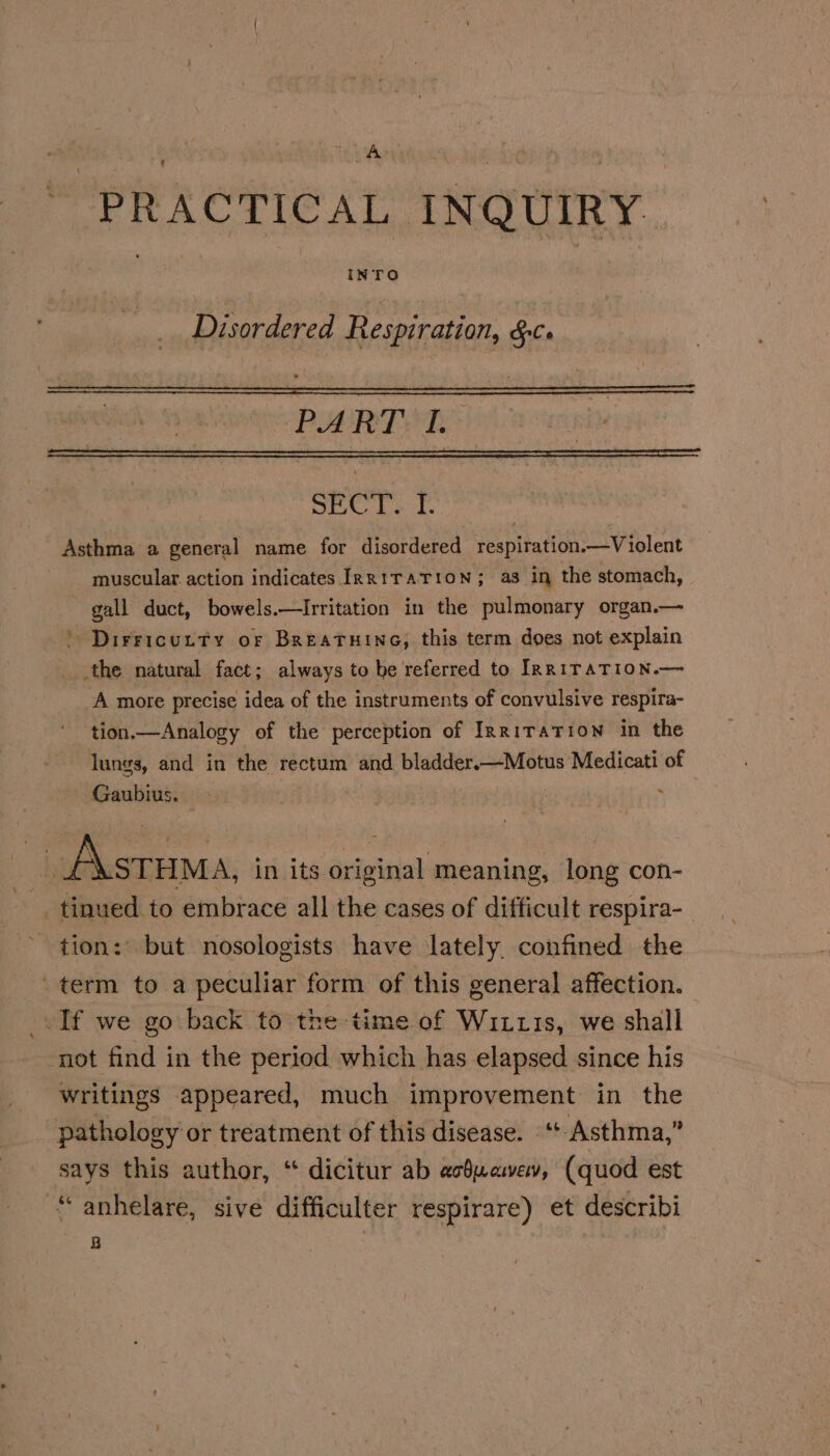 PRACTICAL INQUIRY. Disordered Respiration, &amp;c. PART LR SC Ly t. Asthma a general name for disordered respiration.—Violent muscular action indicates IRRITATION; a3 In the stomach, gall duct, bowels.—Irritation in the pulmonary organ.— . Dirricurty of Breatuine, this term does not explain _the natural fact; always to be referred to IRRITATION.— A more precise idea of the instruments of convulsive respira- tion.—Analogy of the perception of Irritation in the lungs, and in the rectum and bladder.—Motus Medicati of Gaubius. ies _Astuma, in its original meaning, long con- tinued to embrace all the cases of difficult respira-_ tion: but nosologists have lately, confined the term to a peculiar form of this general affection. If we go back to the time of Wixu1s, we shall not find in the period which has elapsed since his writings appeared, much improvement in the pathology or treatment of this disease. ‘t Asthma,” says this author, “ dicitur ab acdwawev, (quod est “anhelare, sive difficulter respirare) et describi B