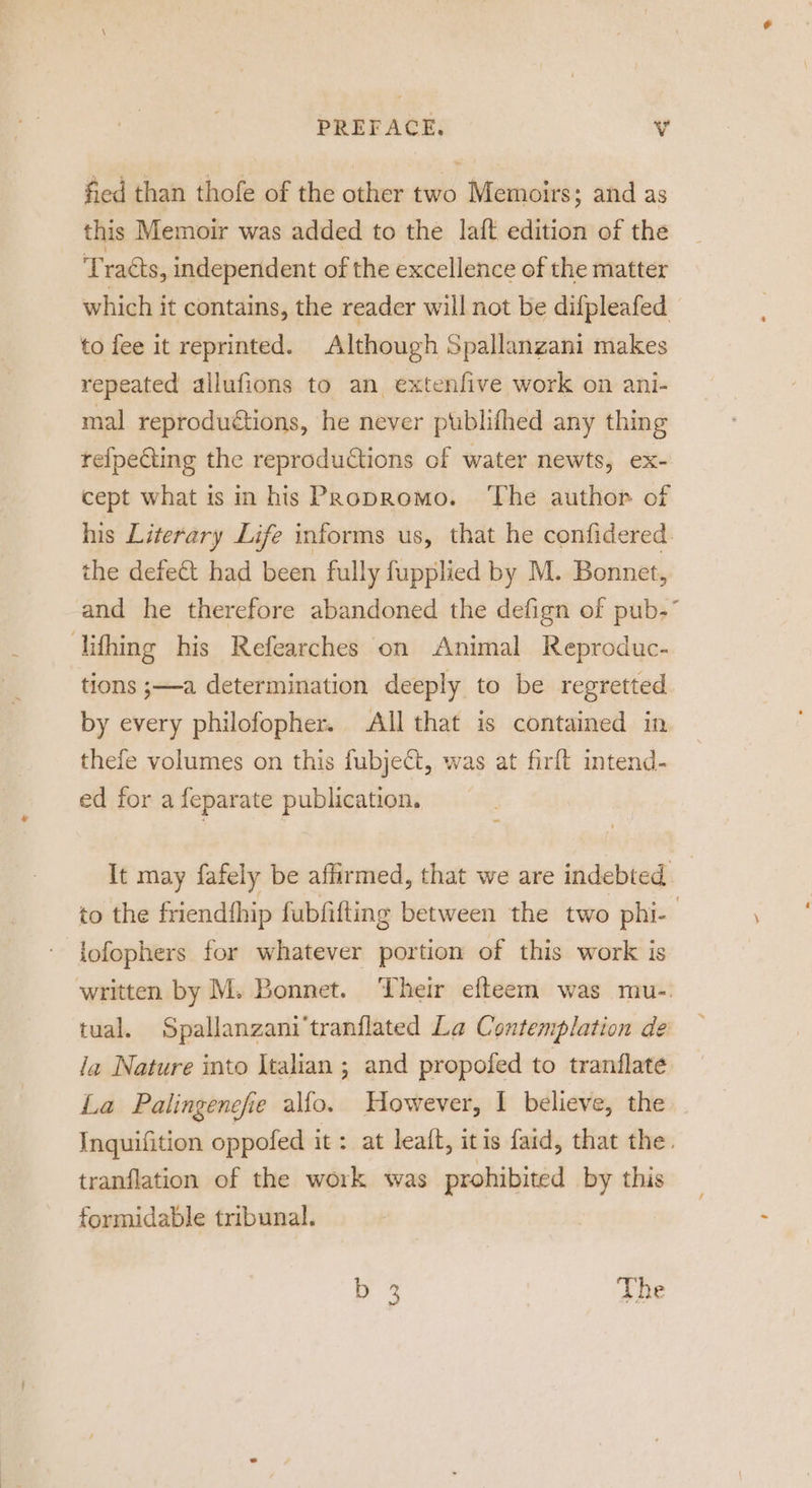 fied than thofe of the other two Memoirs; and as this Memoir was added to the laft edition of the ‘Tracts, independent of the excellence of the matter which it contains, the reader will not be difpleafed to fee it reprinted. Although Spallanzani makes repeated allufions to an extenfive work on ani- mal reproduétions, he never publifhed any thing refpeting the reproduCtions of water newts, ex- cept what is in his Propromo. ‘The author of his Literary Life informs us, that he confidered. the defect had been fully fupplied by M. Bonnet, and he therefore abandoned the defign of pub.” lifhing his Refearches on Animal Reproduc- tions ;—-a determination deeply to be regretted by every philofopher. All that is contained in thefe volumes on this fubject, was at firft intend- ed for a feparate publication. It may fafely be affirmed, that we are indebted | to the friendfhip fubfifting between the two phi- 3 lofophers for whatever portion of this work is written by M. Bonnet. Their efteem was mu-. tual. Spallanzani‘tranflated La Contemplation de la Nature into Italian ; and propofed to tranflate La Palingenefie allo. However, 1 believe, the Inquifition oppofed it : at leait, itis faid, that the. tranflation of the work was prohibited by this formidable tribunal. | b 3 The