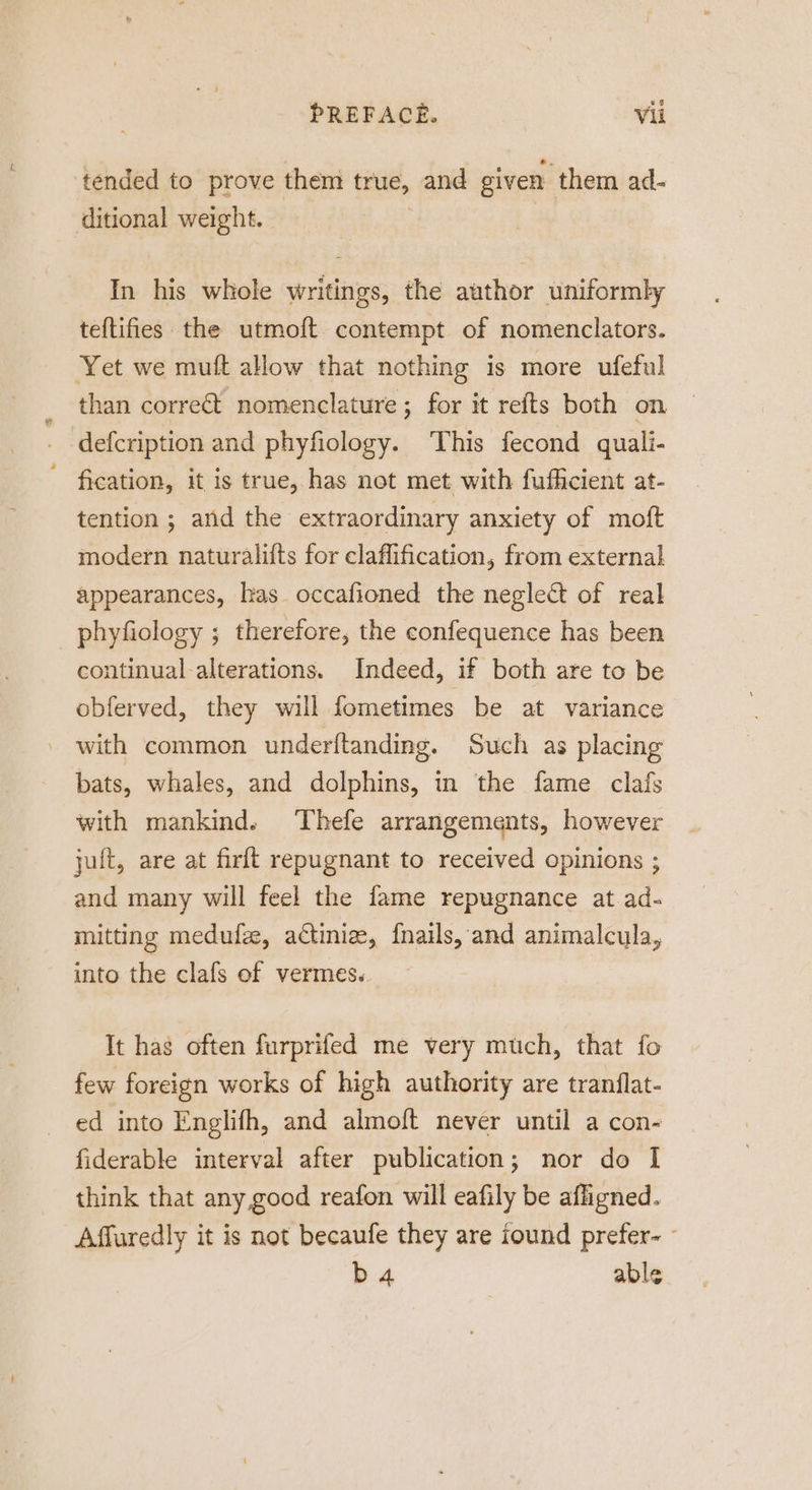 tended to prove them true, and given them ad- ditional weight. | In his whole writings, the author uniformly teftifies the utmoft contempt of nomenclators. Yet we muft allow that nothing is more ufeful than corre&amp;t nomenclature ; for it refts both on defcription and phyfiology. This fecond quali- fication, it is true, has not met with fufhicient at- tention ; and the extraordinary anxiety of moft modern naturalifts for claflification, from external appearances, las occafioned the neglect of real phyfiology ; therefore, the confequence has been continual-alterations. Indeed, if both are to be obferved, they will fometimes be at variance with common underftanding. Such as placing bats, whales, and dolphins, in the fame clafs with mankind. Thefe arrangements, however jult, are at firft repugnant to received opinions ; and many will feel the fame repugnance at.ad- imitting medufee, actiniz, {nails, and animalcula, into the clafs of vermes. It has often furprifed me very much, that fo few foreign works of high authority are tranflat- ed into Englifh, and almoft never until a con- fiderable interval after publication; nor do | think that any good reafon will eafily be afligned. Affuredly it is not becaufe they are iound prefer- ° b 4 able