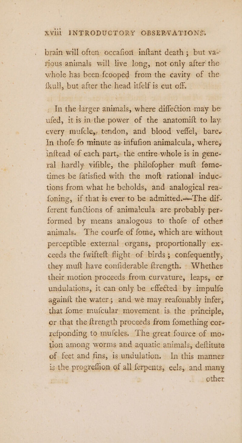 brain will often: occafion inftant death ; but va- rious animals will live long, not only after’ the whole has been-{cooped: from the cavity of the fkull, but after the: head itfelf is cut off. . In the larger animals, where diffection may be’ ufed, itis inthe power of the anatomift to lay: every mufcle,, tendon, and blood: veffel, bare. In thofe fo minute as: infufion animalcula, where, inftead ef each. part,: the entire whole is in gene- ral hardly: vifible, the philefopher muft fome- times be fatishied with the moft rational’ induc- tions from what he beholds, and analogical rea~ foning, if that is ever to be admitted.—-The dif- ferent funGtions of anima!cula are probably per- formed by means analogous to thofe of other animals. The courfe of fome, which are without perceptible external organs, proportionally ex- ceeds the fwifteft flight. of birds; confequently,. they muft have confiderable ftrength. . Whether their motion proceeds from curvature, leaps, or undulations, it can only be effe€ted by impulfe — again{t the water; and weé may reafonably infer,. _ that fome muicular movement is. the principle, or that the ftrength proceeds from fomething cor- refponding to muieles. The great fource of mo- tion among worms and aquatic animals, deftitute of feet and fins, is undulation. In this manner is the progreflion of all ferpents, eels, and many other