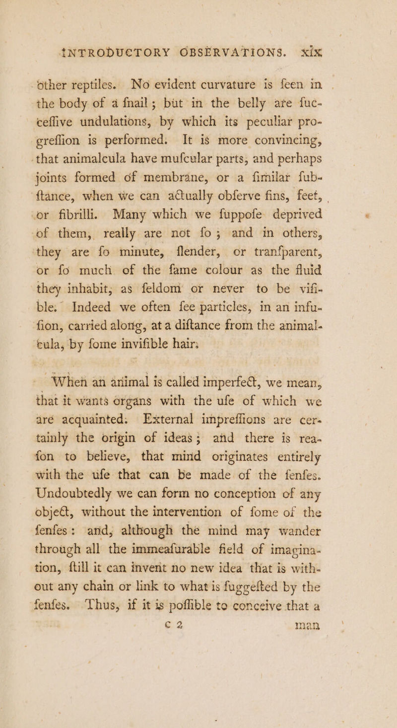 other reptiles. No evident curvature is feen in | the body of a fnail; but in the belly are fuc- ceflive undulations, by which its peculiar pro- greflion is performed. It is more convincing, that animalcula have mufcular parts, and perhaps joints formed of membrane, or a fimilar fub- {tance, when we can actually obferve fins, feet, | vor fibrillii Many which we fuppofe deprived -of them, really. are not fo; and in others, ‘they are fo minute, flender, or santa, or fo much of the fame colour as the fluid they inhabit; as feldom or never to be vifi- ble. Indeed we often fee particles, in an infu- fion, carried along, at a diftance from the animal- cula, by fome invifible hair: -Wheh an ariimal is called imperfect, we mean, that it wants organs with the ufe of which we dré acquainted: External impreffions are cer- tainly the origin of ideas; atid there is rea- fon to believe, that mind originates entirely with the ufe that can be made of the fenfes. Undoubtedly we can form no conception of any objet, without the intervention of fome of the fenfes: and, although the mind may wander through all the immeafurable field of i imagina- tion, ftill it can invent no new idea that is with- out any chain or link to what is fuggelted by the fenfes. Thus, if it is poflible to conceive that a 2 man