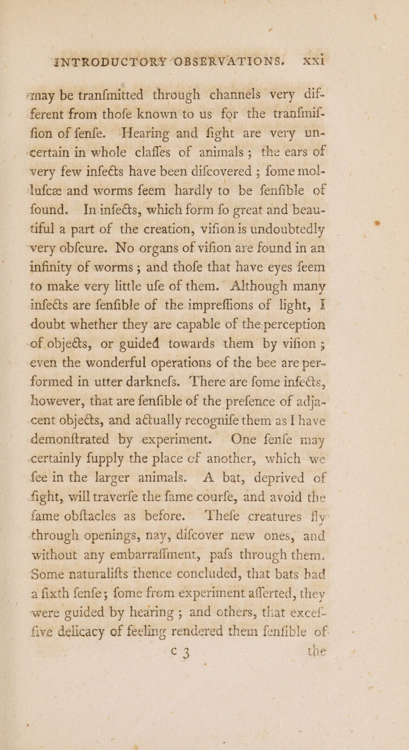 may be tranfmitted through channels very dif- ferent from thofe known to us for the tranfmil- fion of fenfe. ‘Hearing and fight are very un- scertain in whole clafles of animals; the ears of | ‘very few infects have been difcovered ; fome mol- ufcze and worms feem hardly to be fenfible of found. In infects, which form fo great and beau- tiful a part of the creation, vifion.is undoubtedly _ very obfcure. No organs of vifion are found in an infinity of worms ; and thofe that have eyes feem to make very little ufe of them. Although many infects are fenfible of the impreffions of light, 1 doubt whether they are capable of the perception -of obje&amp;ts, or guided towards them by vifion ; even the wonderful operations of the bee are per- formed in utter darknefs. There are fome infects, however, that are fenfible of the prefence of adja- -cent objects, and actually recognife them as I have demonitrated by experiment. One fenfe may certainly fupply the place cf another, which we fee in the larger animals. A bat, deprived of fight, will traverfe the fame courfe, and avoid the fame obftacles as before. Thefe creatures fly’ through openings, nay, difcover new ones, and without any embarraflment, pafs through them. Some naturalifts thence concluded, that bats had a fixth fenfe; fome frem experiment afferted, they were guided by hearing ; and others, that excef- five delicacy of feeling rendered them fenfible of oe the