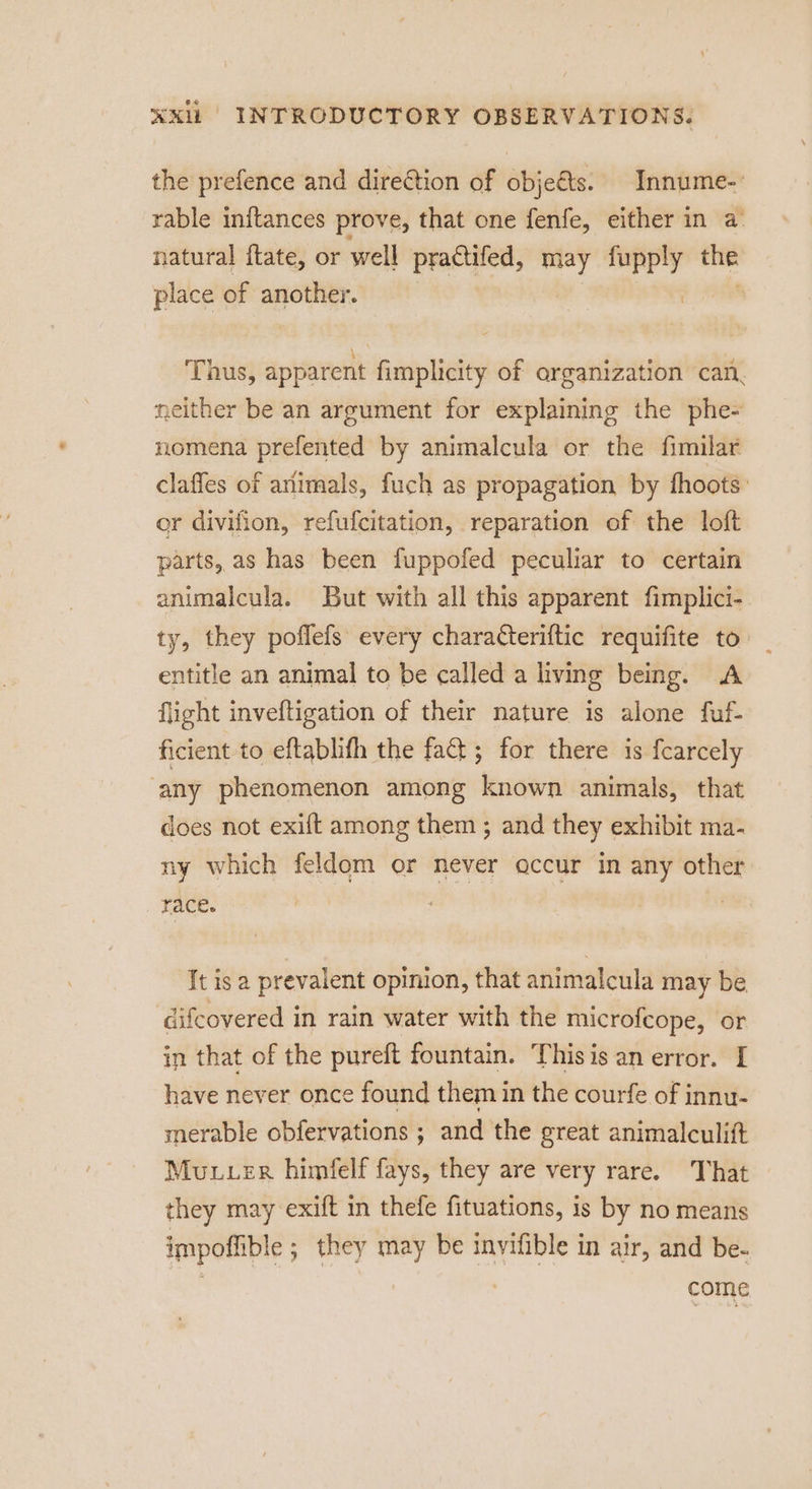 the prefence and direction of obje&amp;ts. Innume-: rable initances prove, that one fenfe, either in a natural ftate, or well praCtifed, may acon _ place of another. Thus, apparent fimplicity of organization can. neither be an argument for explaining the phe- nomena prefented by animalcula or the fimilar claffes of animals, fuch as propagation by fhoots: er divifion, refufcitation, reparation of the loft parts, as has been fuppofed peculiar to certain animalcula. But with all this apparent fimplici- ty, they poflefs every charaCteriftic requifite to entitle an animal to be called a living being. A flight inveftigation of their nature is alone fuf- ficient to eftablifh the fat; for there is fcarcely any phenomenon among known animals, that does not exift among them ; and they exhibit ma- ny which feldom or never accur in any other race. It is a prevalent opinion, that animalcula may be difcovered in rain water with the microfcope, or in that of the pureft fountain. Thisis an error. I have never once found them in the courfe of innu- merable obfervations ; and the great animalculift Mutuer himfelf fays, they are very rare. That they may exift in thefe fituations, is by no means impoffible ; they may be invifible in air, and be- come