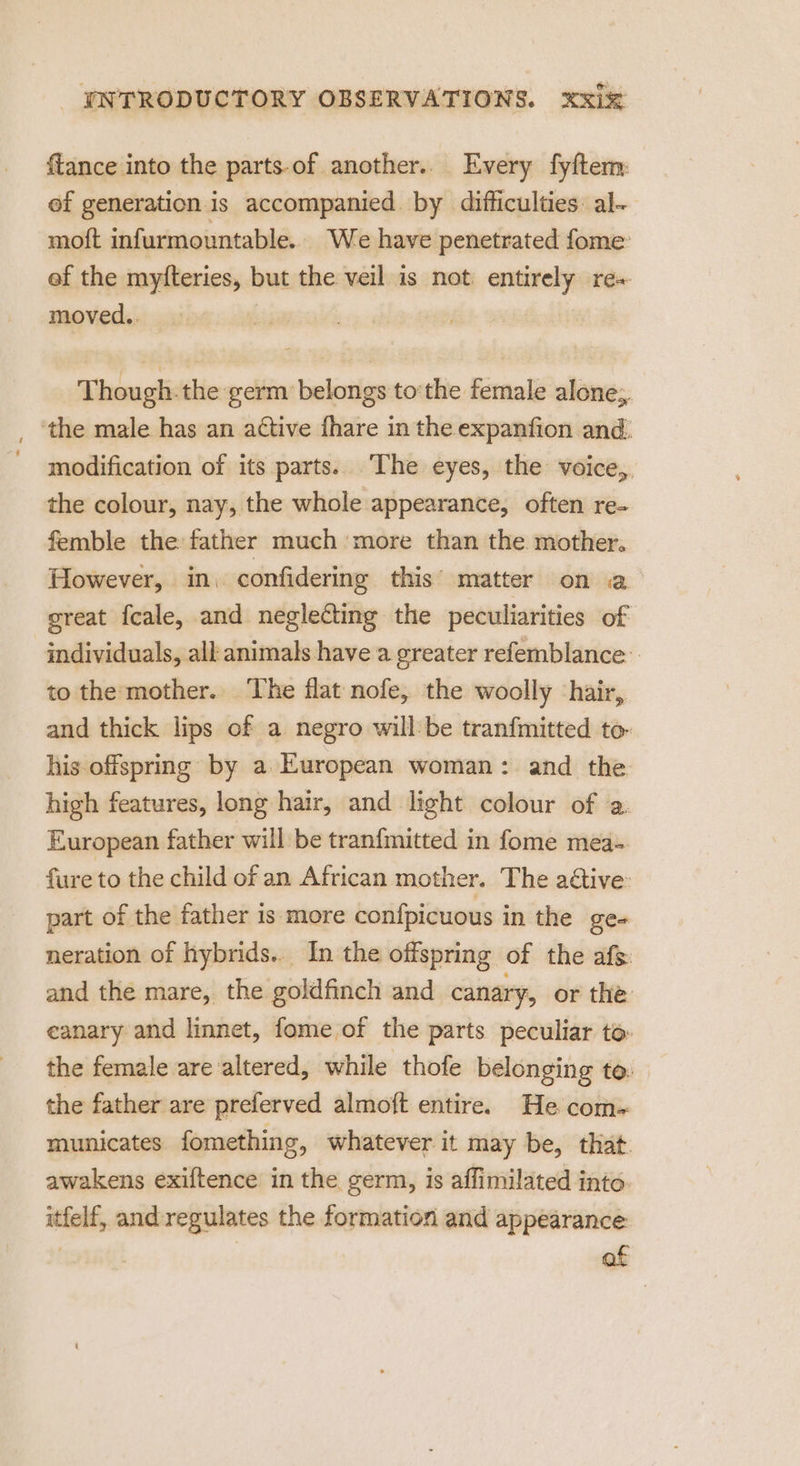 ffance into the parts-of another.. Every fyftem: ef generation is accompanied. by difficulties al- moft infurmountable.. We have penetrated fome: ef the myfteries, but the veil is not: entirely re+ moved.. Thou gh.the germ belongs tothe female alone, _ ‘the male has an active fhare in the expanfion and. modification of its parts. The eyes, the voice,, the colour, nay, the whole appearance, often re- femble the father much more than the mother. However, in. confidering this’ matter on a oreat fcale, and neglecting the peculiarities of individuals, all animals have a greater refemblance to the mother.. The flat nofe, the woolly ‘hair, and thick lips of a negro will:be tranfmitted to- his offspring by a European woman: and the high features, long hair, and light colour of a. European father will be tranfmitted in fome mea- fure to the child of an African mother. The aétive: part of the father is more confpicuous in the gen neration of hybrids... In the offspring of the afs and the mare, the goldfinch and canary, or the canary and linnet, fome of the parts peculiar to: the female are altered, while thofe belonging to. the father are preferved almoft entire. He com- municates fomething, whatever it may be, that. awakens exiftence in the germ, is affimilated into. itfelf, andregulates the formation and appearance: of