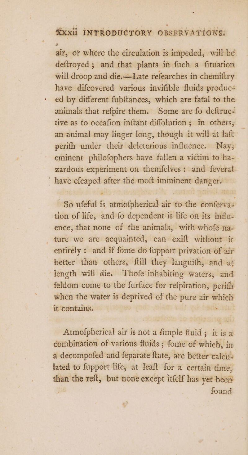 air, or where the circulation is impeded, will be deftroyed ; and that plants m fuch a fituation will droop and die.-—Late refearches in chemiftry have difcovered various invifible fluids produc- ed by different fubftances, which are fatal to the animals that refpire them. Some are fo deftruc- tive as to occafion inftant diffolution ; in others, an animal may linger long, though it will at laft perifh under their deleterious influence. Nay, eminent philofophers have fallen a victim to ha- - zardous experiment on themfelves: and feveral — have efcaped after the molt imminent danger. So ufeful is atmofpherical air to the conferva: tion of life, and fo dependent is life on its influ- ence, that none of the animals, with whofe na- entirely : and if fome do fupport privation of air better than others, {till they languifh, afid at length will die. ‘Thofe inhabiting waters, and feldom come to the furface for refpiration, perifly when the water is deprived of the pure air which it contains. one ae Re Atmofpherical air is not a fimple fluid; it is z combination of various fluids ; fome of which, in a decompofed and feparate ftate, are better’calcus lated to fupport life, at leaft for a certain time, than the reft, but none except itfelf has yet been found