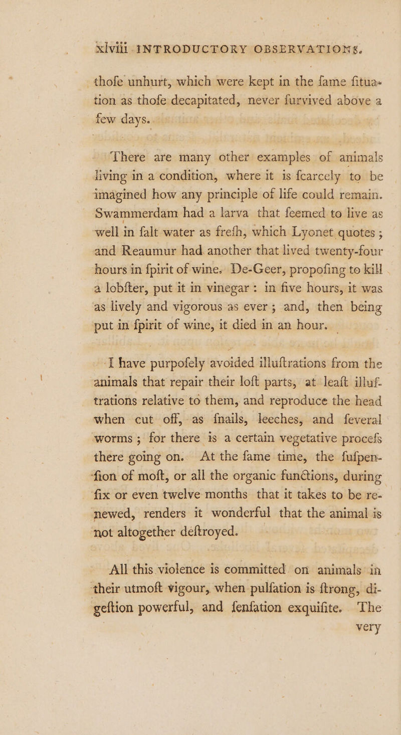 —thofe unhurt, which were kept in the fame fitua» tion as thofe decapitated, never furvived above a _ few days.. There are many other examples of animals diving in a condition, where it is {carcely to be imagined how any principle of life could remain. Swammerdam had a larva that feemed to live as well in falt water as frefh, which Lyonet quotes ; and Reaumur had. another that lived twenty-four hours in fpirit of wine. De-Geer, propofing to kill . a lobfter, put it in vinegar: in five hours, it was as lively and vigorous as ever; and, then being put in fpirit of wine, it died in an hour. — _ [have purpofely avoided illuftrations from the animals that repair their loft parts, at leaft illuf trations relative to them, and reproduce the head when cut off, as fnails, leeches, and feveral worms ; for there is a certain vegetative procefs there going on. At the fame time, the fufpen- ion of moft, or all the organic functions, during ‘fix or even twelve months that it takes to be re- mewed, renders it wonderful that the animal is not altogether deftroyed. All this violence is committed on animals in their utmoft vigour, when pulfation is ftrong, di- geftion powerful, and fenfation exquifite. The very