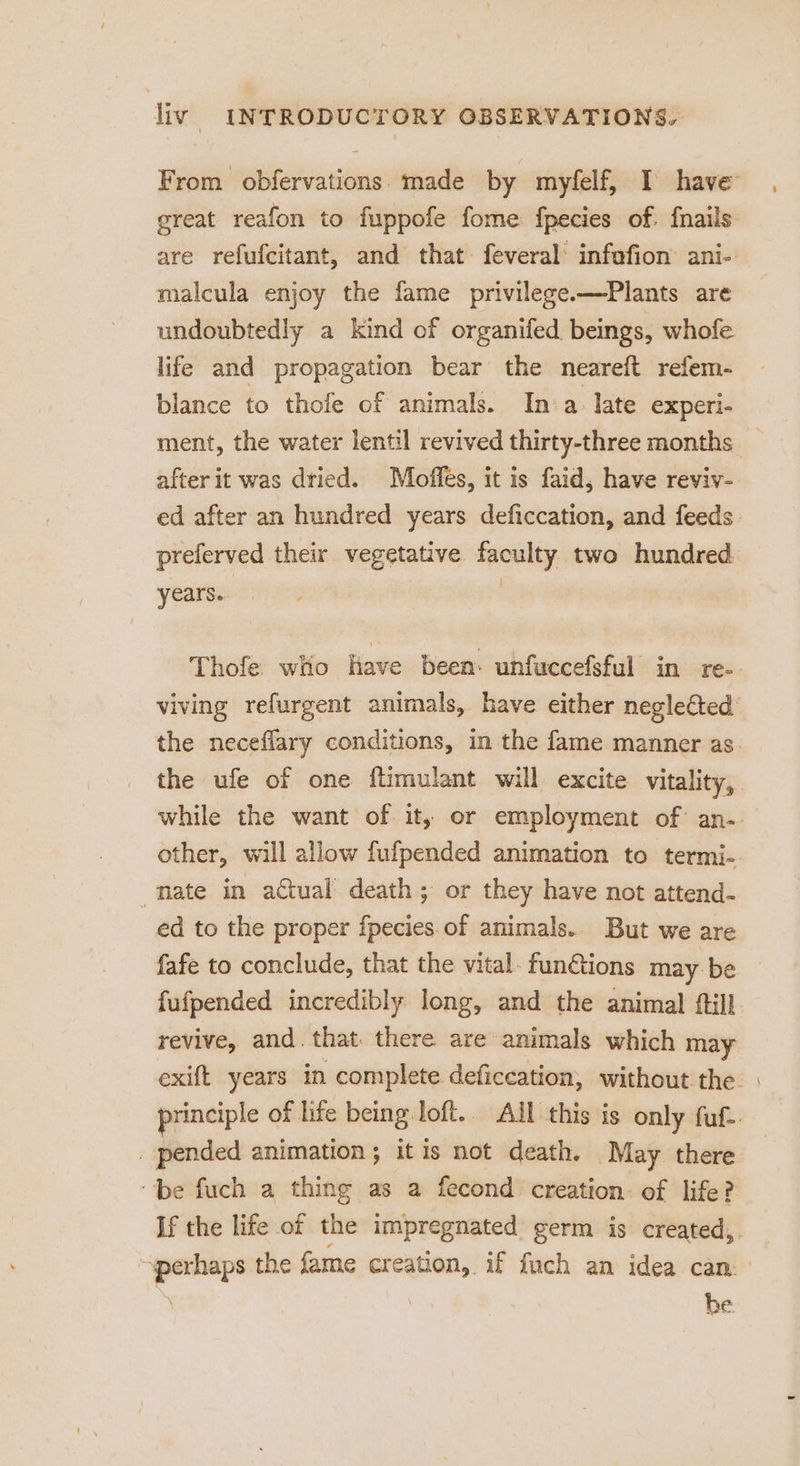 From obfervations. made by myfelf, I have great reafon to fuppofe fome fpecies of. fnails are refufcitant, and that: feveral’ infafion ani- malcula enjoy the fame privilege.—Plants are undoubtedly a kind of organifed beings, whofe life and propagation bear the neareft refem- blance to thofe of animals. In a: late experi- ment, the water lentil revived thirty-three months _ after it was dried. Moffes, it is faid, have reviv- ed after an hundred years deficcation, and feeds. preferved their vegetative faculty two hundred. years. } 3 Thofe wHo Have been: unfuccefsful in re-- viving refurgent animals, have either negleCted’ the neceflary conditions, in the fame manner as. the ufe of one ftimulant will excite vitality, while the want of it, or employment of: an-- other, will allow fufpended animation to termi-. _ mate in a€tual death; or they have not attend- ed to the proper fpecies.of animals. But we are fafe to conclude, that the vital. fun@ions may be fufpended incredibly long, and the animal ftill revive, and. that there are animals which may exift years in complete deficeation, without the. | principle of life being loft.. AIL this is only fuf-. _ pended animation ; it is not death. ‘May there be fuch a thing as a fecond creation: of life? If the life of the impregnated germ is created,. “perhaps the fame creation, if fuch an idea can. : he