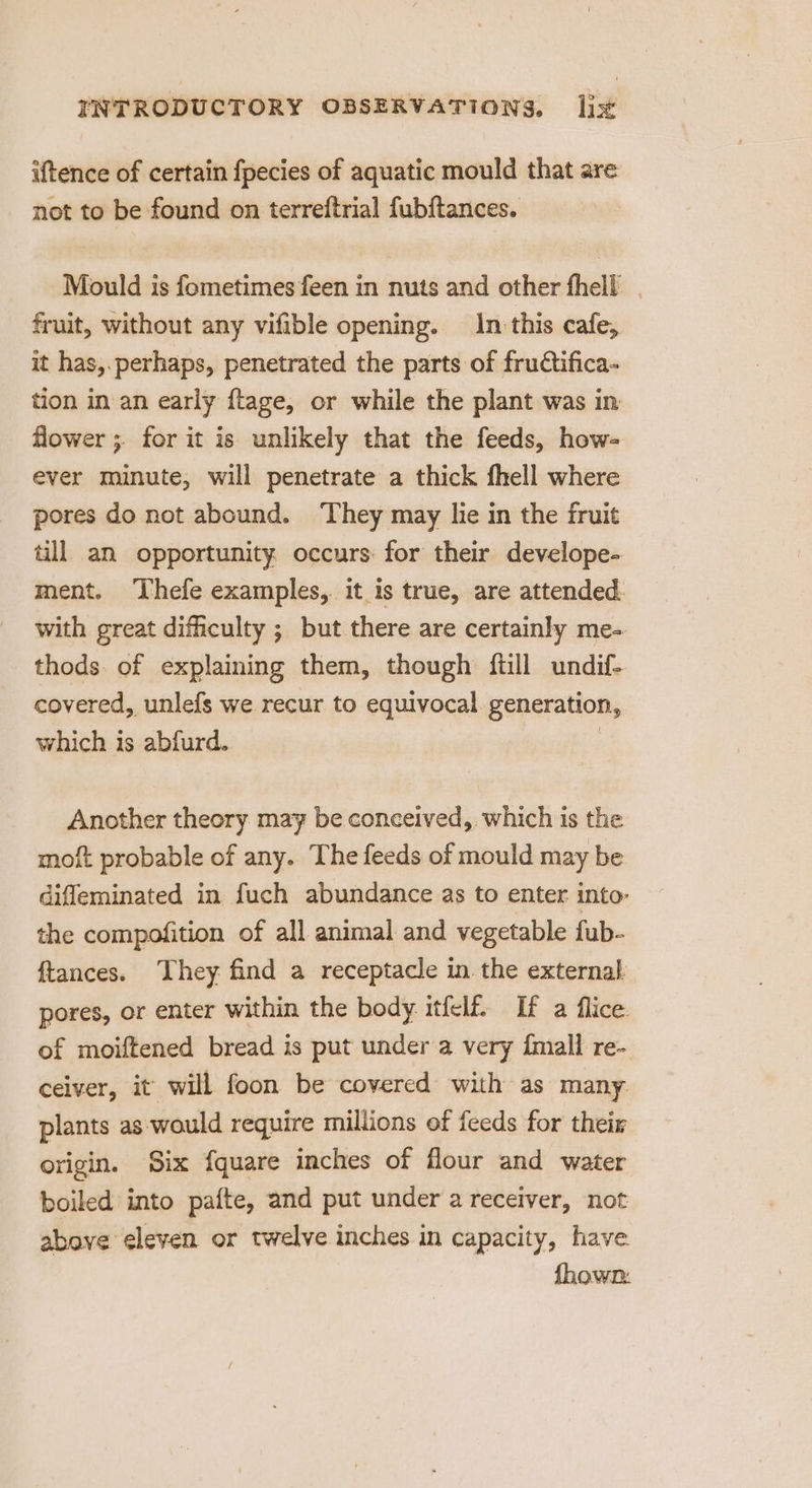 iftence of certain fpecies of aquatic mould that are not to be found on terreftrial fubftances. Mould is fometimes feen in nuts and other fhell | fruit, without any vifible opening. In this cafe, it has,.perhaps, penetrated the parts of fruétifica- tion in an early ftage, or while the plant was in flower ;. for it is unlikely that the feeds, how- ever minute, will penetrate a thick fhell where pores do not abound. ‘They may lie in the fruit till. an opportunity. occurs: for their develope- ment. ‘Thefe examples, it is true, are attended. with great difhculty ; but there are certainly me- thods. of explaining them, though ftill undif- covered, unlefs we recur to equivocal generation, which is abfurd. | Another theory may be conceived, which is the moft probable of any. The feeds of mould may be diffeminated in fuch abundance as to enter into- the compofition of all animal and vegetable fub- ftances. They find a receptacle in the external pores, or enter within the body itfelf If a fice. of moiftened bread is put under a very {mall re- ceiver, it will foon be covered with as many plants as would require millions of feeds for their origin. Six fquare inches of flour and water boiled into pafte, and put under a receiver, not above eleven or twelve inches in capacity, have. fhown: