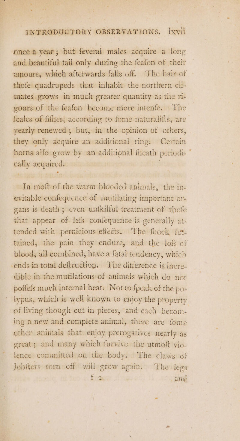 once a year; but feveral imales acquire a long and beautiful tail only during the feaion of their amours, which afterwards falls off. The hair of thofe quadrupeds that inhabit the northern cii- mates grows in much greater appaenlty as the ris gours of the feafon become miore intenfe. ‘The {cales of fifhes; according to fome naturalifts, are yearly renewed ; but, in the opinion of others, they only acquire an additional ring: Certain horns alfo grow by an additional fheath pel rlodl- — site noe In moft of the warm bldoded animals, the tn- evitable confequence of mutilating important or- gans is death ; even unfkilful treatment of thofe that appear of lefs confequence is generally at- tended with pernicious effects. he fhecis fot: tained, the pai they endure, and the lofs of blood, ail combined, have a fatal tendency, which ends in total deftruction. ‘lhe difference is incre. dible in the mutilations of animals which do nor poffefs much internal heat: Not to {peak of the po- lypus, which is well known to enjoy the property, of living though eut in pieces, ‘and each becom- ing a new and complete animal, there are fome other animals that enjoy prerogatives nearly as great; and many which furvive the utmoft vio- lence committed on the body. The claws of lobfters torn off will grow again. The leas {2 ane