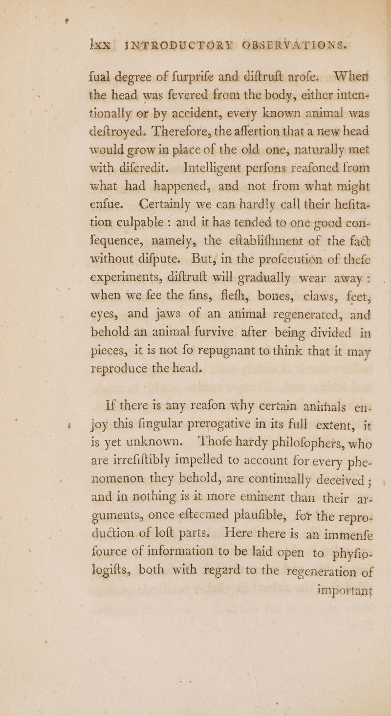 fual degree of furprife and diftruft arofe. When the head was fevered from the body, either inten- tionally or by accident, every known animal was deitroyed. ‘Therefore, the aflertion that a new head would grow in place of the old. one, naturally met with diferedit. Intelligent perfons reafoned from what had happened, and not from what might enfue. Certainly we can hardly call their hefita- tion culpable : and it has tended to one good con- Yequence, namely, the eftablifhment of the fact without difpute. But, in the profecution of thefe experiments, diftruft will gradually wear away : when we fee the fins, flefh, bones, claws, feet, eyes, and jaws of an animal regenerated, and behold an animal furvive after being divided in pieces, it is not fo repugnant to think that it may reproduce the head. If there is any reafon why certain anirhals en- joy this fingular prerogative in its full extent, it is yet unknown. ‘Thofe hardy philofophers, who are irrefiftibly impelled to account for every phe- nomenon they behold, are continually deceived ; and in nothing is it more eminent than their ar. uments, once efteemed plaufible, for the repro- duction of loft parts. Here there is an immenfe fource of information to be laid open to phyfio- logifts, both with regard to. the regeneration of important