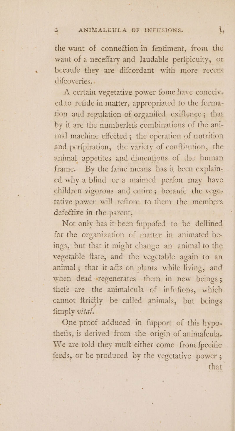 the want of connection in fentiment, from the want of a neceflary and laudable perfpicuity, or becaufe they are difcordant with more recent difcoveries. . A certain vegetative power fome have conceiv- ed to refide in matter, appropriated to the forma- tion and regulation of organifed exiftence; that by it are the numberlefs combinations of the ani- mal machine effected ; the operation of nutrition and perfpiration, the variety of conftitution, the animal appetites and dimenfions of the human frame. By the fame means has it been explain- ed why a blind or a maimed perfon may have children vigorous and entire; becaufe the vege- tative power will reftore to them the member defective in the. parent, Not only has it been fuppofed to be deftined for the organization of matter in animated be- ings, but that it might change an animal to the vegetable ftate, and the vegetable again to an animal; that it acts on plants while living, and when dead -regenerates them in new beings; thefe are the animalcula of infufions, which cannot ftrictly be called animals, but beings fimply vital. One proof adduced in eve of this hypo- thefis, is derived from the origin of animalcula. We are told they muft either come from fpecific feeds, or be produced by the vegetative power ; that