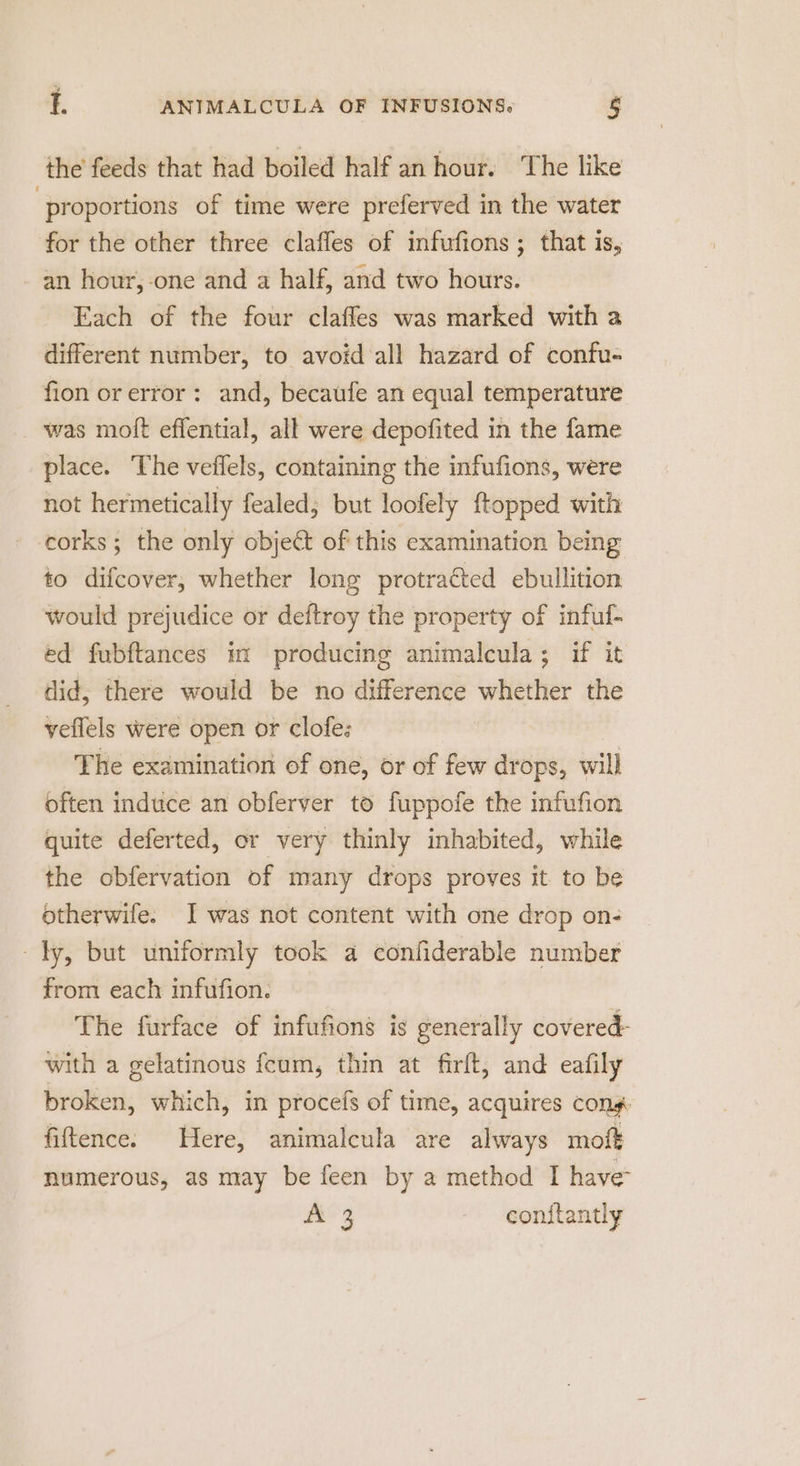 the feeds that had boiled half an hour. The like ‘proportions of time were preferved in the water for the other three clafles of infufions ; that is, an hour,-one and a half, and two hours. Each of the four claffes was marked with a different number, to avoid all hazard of confu- fion or error: and, becaufe an equal temperature was moft effential, all were depofited in the fame place. The veffels, containing the infufions, were not hermetically fealed; but loofely ftopped with corks; the only object of this examination being to difcover, whether long protracted ebullition would prejudice or deftroy the property of inful- ed fubftances m producing animalcula; if it did, there would be no difference whether the veflels were open or clofe: The examination of one, or of few drops, will often induce an obferver to fuppofe the infufion quite deferted, or very thinly inhabited, while the obfervation of many drops proves it to be otherwife. J was not content with one drop on- ly, but uniformly took a confiderable number from each infufion. The furface of infufions is generally covered- with a gelatinous fcum, thin at firft, and eafily broken, which, in procefs of time, acquires Cong fiftence. Here, animalcula are always moft numerous, as may be feen by a method I have Meg con{tantly