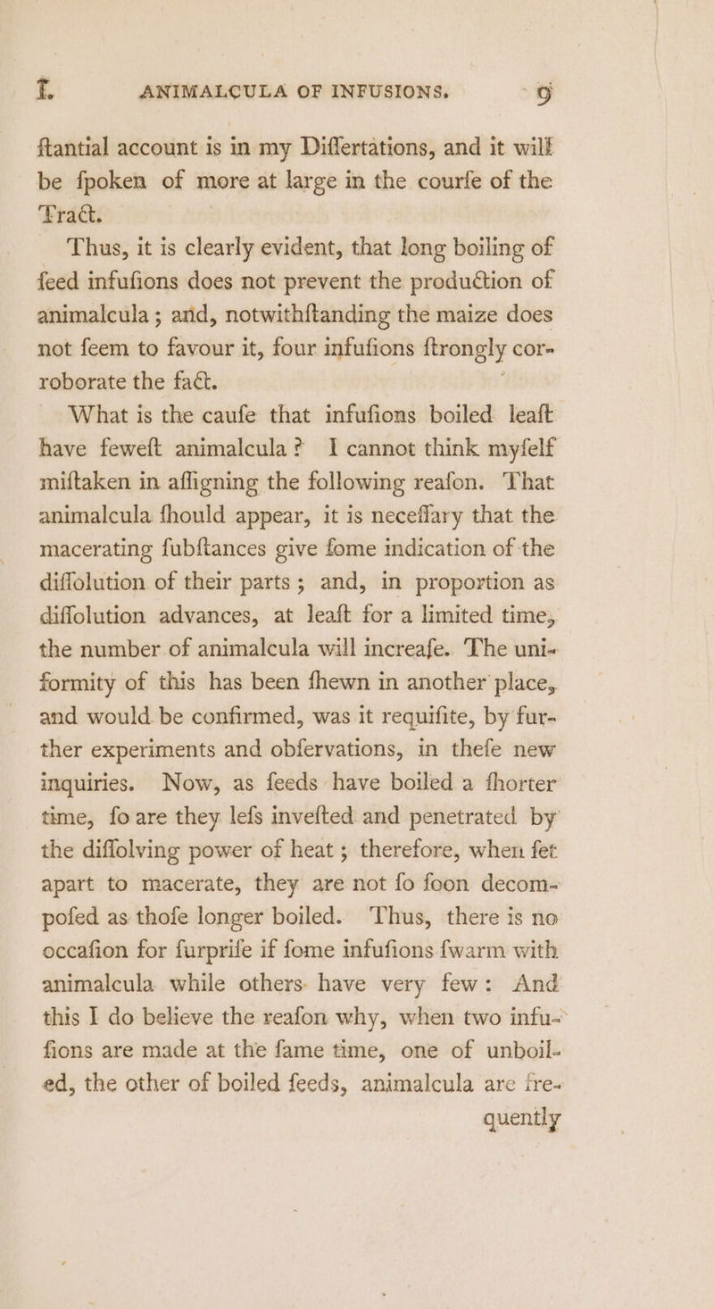 ftantial account is in my Differtations, and it will be fpoken of more at large in the courfe of the Fract. Thus, it is clearly evident, that long boiling of feed infufions does not prevent the production of animalcula ; and, notwith{tanding the maize does not feem to favour it, four infufions a cor roborate the fact. What is the caufe that infufions boiled leaft have feweft animalcula? I cannot think myfelf miftaken in afligning the following reafon. That animalcula fhould appear, it is neceflary that the macerating fub{tances give fome indication of the diffolution of their parts; and, in proportion as diffolution advances, at leaft for a limited time, the number of animalcula will increafe. The uni- formity of this has been fhewn in another place, and would. be confirmed, was it requifite, by fur- ther experiments and obfervations, in thefe new inquiries. Now, as feeds have boiled a fhorter time, fo are they lefs invefted and penetrated by the diflolving power of heat ; therefore, when fet apart to macerate, they are not fo foon decom- pofed as thofe longer boiled. ‘Thus, there is no occafion for furprife if fome infufions fwarm with animalcula while others have very few: And this I do believe the reafon why, when two infu- fions are made at the fame time, one of unboil- ed, the other of boiled feeds, animalcula are ire- quently