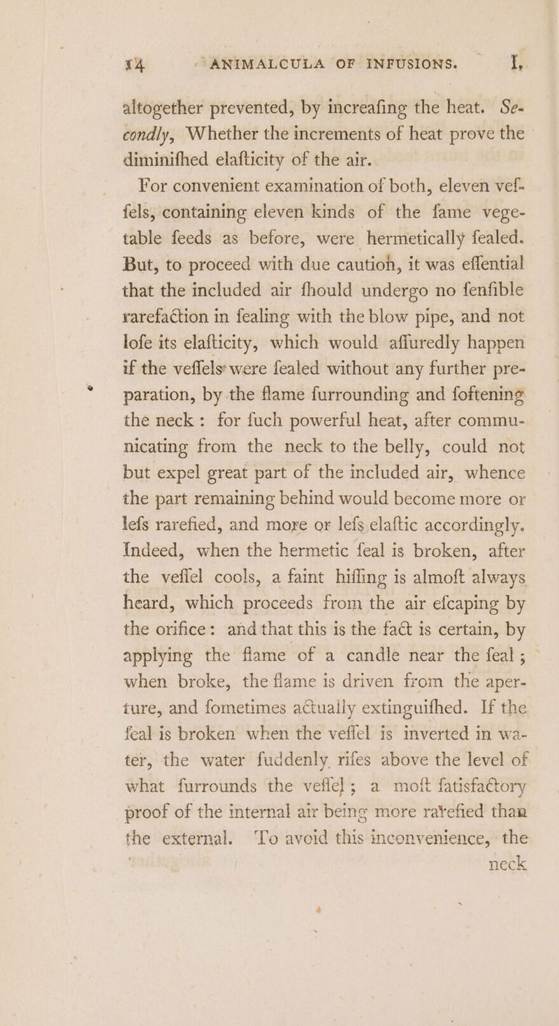 altogether prevented, by increafing the heat. Se- condly, Whether the increments of heat prove the » diminifhed elafticity of the air. ; For convenient examination of both, eleven vef- fels, containing eleven kinds of the fame vege- table feeds as before, were hermetically fealed. But, to proceed with due cautioh, it was eflential that the included air fhould undergo no fenfible rarefaction in fealing with the blow pipe, and not lofe its elafticity, which would afluredly happen if the veflels' were fealed without any further pre- paration, by the flame furrounding and foftening the neck: for fuch powerful heat, after commu- nicating from the neck to the belly, could not but expel great part of the included air, whence the part remaining behind would become more or lefs rarefied, and more or lefs elaftic accordingly. Indeed, when the hermetic feal is broken, after the veflel cools, a faint hifling is almoft always heard, which proceeds from the air efcaping by the orifice: and that this is the fact 1s certain, by applying the flame of a candle near the feal ; when broke, the flame is driven from the aper- ture, and fometimes actually extinguifhed. If the feal is broken when the veffel is inverted in wa- ter, the water fuddenly. rifes above the level of what furrounds the veflel; a moft fatisfa€tory proof of the internal air being more ratefied than the external. ‘To avoid this mconvenience, - the ! neck