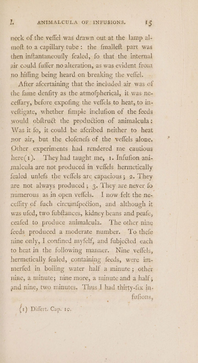 neck of the veflel was drawn out at the lamp al- moft to a capillary tube: the {malleft part was then inftantaneoufly fealed, fo that the internal air could fuffer no alteration, as was evident from no hiffing being heard on breaking the vefiel. After afcertaining that the included air was of the fame denfity as the atmofpherical, it was ne- ceflary, before expofing the veflels to heat, to in- yeftigate, whether fimple inclufion of the feeds would obftruct the production of animalcula: Was it fo, it could be afcribed neither to heat nor air, but the clofeneis of the veflels alone. Other experiments had rendered me cautious here(1). They had taught me, 1. Infufion ani- maicula are not produced in veflels hermetically fealed unlefs the veflels are capacious; 2. ‘They are not always produced; 3. ‘hey are never fo numerous as in open veffels. I now felt the ne- ceflity of fuch circumfpection, and although it was ufed, two fubftances, kidney beans and peafe, ceafed to produce animalcula. The other nine feeds produced a moderate number. ‘To thefe nine only, I confined myfelf, and fubjected each to heat in the following manner. Nine veflels, hermetically fealed, containing feeds, were im- merfed in boiling water half a minute ; other nine, a minute; nine more, a minute and a half; and nine, two minutes. Thus J had thirty-fix in- fufions, ¢ # (1) Differt. Cap. ro, &gt;