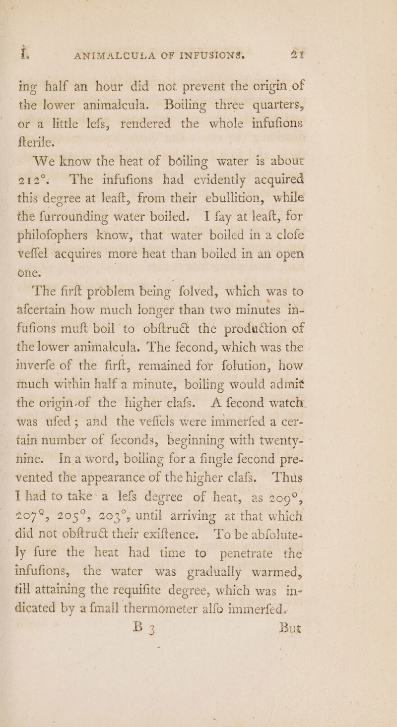 ing half an hour did not prevent the origin of the lower animalcula. Boiling three quarters, or a little lefs; rendered the whole infufions fterile. We know the heat of boiling water is about 212°. The infufions had evidently acquired this degree at leaft, from their ebullition, while the furrounding water boiled. I fay at leaft, for philofophers know, that water boiled in a clofe veffel acquires more heat than boiled in an open one. , . The firft problem being folved, which was to afcertain how much longer than two minutes in- fufions muft boil to obftru@ the production of the lower animalcula. The fecond, which was the | inverfe of the firft, remained for folution, how much within half a minute, boiling would admit the origin-of the higher clafs. A fecond watch. was ufed; and the vefiels were immerfed a cer- tain number of feconds, beginning with twenty- nine. Ina word, boiling fora fingle fecond pre- vented the appearance of the higher clafs. Thus I had to take:a lefs degree of heat, as 200°, 207%, 205°, 203°, until arriving at that which did not obftruct their exiftence. To be abfolute- ly fure the heat had time to penetrate the infufions, the water was gradually warmed, till attaming the requifite degree, which was in- dicated by a fmall thermometer alfo immerfed. B 2 But ~