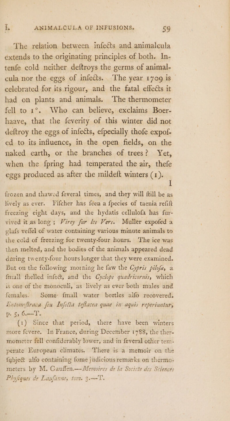 The relation between infects and animalcula extends to the originating principles of both. In- tenfe cold neither deftroys the germs of animal- cula nor the eggs of infects. The year 1709 is celebrated for its rigour, and the fatal effects it had on plants and animals. ‘The thermometer fell to 1°. Who can believe, exclaims Boer- haave, that the feverity of this winter did not deftroy the eggs of infects, efpecially thofe expof- ed to its influence, in the open fields, on the naked earth, or the branches of trees? Yet, when the fpring had temperated the air, thefe eggs produced as after the mildeft winters (1). _ frozen and thawed feveral times, and they will ftill be as lively as ever. Fifcher has feen a fpecies of taenia refift freezing eight days, and the hydatis cellulofa has fur- vived it as long ; Virey fur les Vers. Muller expofed a glafs veflel of water containing various minute animals to ihe coid of freezing for twenty-four hours. The ice was then melted, and the bodies of the animals appeared dead during twenty-four hours longer that they were examined. But on the following morning he faw the Cypris pilofa, a fmall fhelled infeé@t, and the Cyclops guadricornis, which is one of the monoculi, as lively as ever bath males and females. Some: fmall water beetles alfo recovered. Lntomoftraca feu Infecia teflacea quae in’ aquis reperiuntut, p. 5,6.—T. (1) Since that period, there have been winters more fevere. In France, during December 1788, the ther- mometer fell confiderably lower, and in feveral other tem- perate European climates. There is a memoir on the fybje@ alfo containing fome judicious remarks on thermo- meters by M. Gauflen.—-Memoires de la Societe des Sciences Phyfiques de Laufanne, tom 3.—-T.