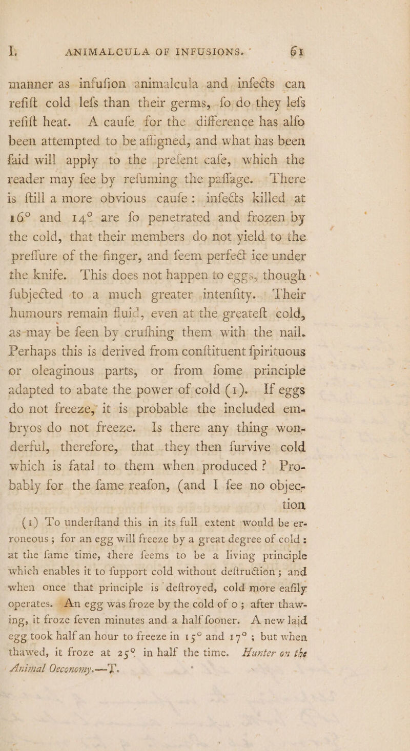 manner as. infufion animalcula and. inleGs: « can refit cold lefs than their germs, .fo/do they lefs refit heat. A caufe for the difference has alfo been attempted to be isle and what has been, faid will apply to the .prefent cafe, which the reader may fee by refuming the: paflage. . There: is ftill a more obvious caule: infects killed at 16°. and 14° are fo penetrated and frozen by the cold, that their members do not.yield to the preflure of the finger, and feem perfect ice under the knife. ‘This does not happen to eggs, though - fubjected to a much greater ,intenfity... Their humours remain fluid, even at the greateft cold, as-may be feen by crufhing them with the nail. Perhaps this is derived from conftituent {pirituous or oleaginous parts, or from fome. principle adapted to abate the power of cold. (1)... If eggs do not freeze,’ it 1s probable the included em. bryos do not freeze. Is there any thing won- derful, therefore, that they then furvive cold which is fatal to them when. produced? Pyo- bably for the fame reafon, (and I fee no objec- tion (1) To underftand this in its full extent would be er- _ roneous; for an egg will freeze by a great degree of cold: at the fame time, there feems to be a living principle which enables it to fupport cold without deltruction; and when once that principle is deftroyed, cold more eafily operates. An egg was froze by the cold of 0; after thaw- ing, it froze feven minutes and a half fooner. A new laid egg took half an hour to freeze in 15° and 17° ; but when thawed, it froze at 25° in half the time. Hunter on the Animal Oeconomy.—T.