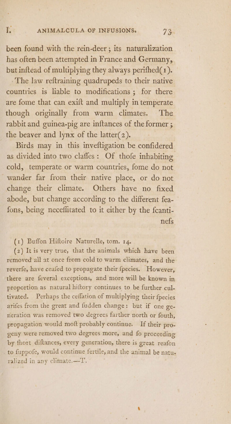 been found with the rein-deer ; its naturalization has often been attempted in France and Germany, but inftead of multiplying they always perifhed(r). The law reftrainig quadrupeds to their native countries is liable to modifications ; for there are fome that can exift and multiply in temperate though originally from warm climates. The rabbit and guinea-pig are in{tances of the former ; the beaver and lynx of the latter(2). Birds may in this inveftigation be confidered as divided into two clafles: Of thofe inhabiting cold, temperate or warm countries, fome do not wander far from their native place, or do not change their climate. Others have no fixed abode, but change according to the different fea- fons, being neceflitated to it either by the fcanti- nefs (1) Buffon Hiftoire Naturelle, tom. 14. (z) It is very true, that the animals which have been removed all at once from cold to warm climates, and the reverfe, have ceafed to propagate their {fpecies. However, there are feveral exceptions, and more will be known in proportion as natural hiftory continues to be further cul- tivated. Perhaps the ceflation of multiplying their fpecies arifes from the great and fudden change: but if one ge- neration was removed two degrees farther north or fouth, propagation would moft probably continue. If their pro- geny were removed two degrees more, and fo proceeding by fhort diftances, every generation, there is great reafon to fuppofe, would continue fertile, and the animal be natu- ralized in any climate.—T.
