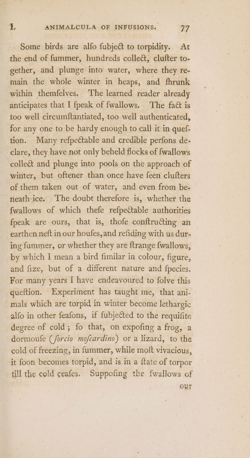 Some birds are alfo fubject to torpidity. At the end of fummer, hundreds collect, clufter to- gether, and plunge into’ water, where they re- main the whole winter in heaps, and fhrunk within themfelves. The learned reader already anticipates that I {peak of fwallows.. The fact is too well circum{tantiated, too well authenticated, for any one to be hardy enough to call it in quef- tion. Many refpettable and credible perfons de- clare, they have not only beheld flocks of fwallows collect and plunge into pools on the approach of winter, but oftener than once have feen clutfters of them taken out of water, and even from be- — “neath-ice. The doubt therefore is, whether the fwallows of which thefe refpeCtable authorities fpeak are ours, that is, thofe conftru@ting an earthen neft in our houfes, and refiding with us dur- | ing fummer, or whether they are {trange {wallows, by which | mean a bird fimilar in colour, figure, and fize, but of a different nature and {pecies. For many years I have endeavoured to folve this queftion. Experiment has taught me, that ani- mals which are torpid in winter become lethargic alfo in other feafons, if fubjected to the requifite degree of cold; fo that, on expofing a frog, a dormoufe (/forcio mofcardino) or a lizard, to the cold of freezing, in fummer, while moft vivacious, it foon becomes torpid, and is in a ftate of torpor till the cold ceafes. Suppofing the fwallows of OUT