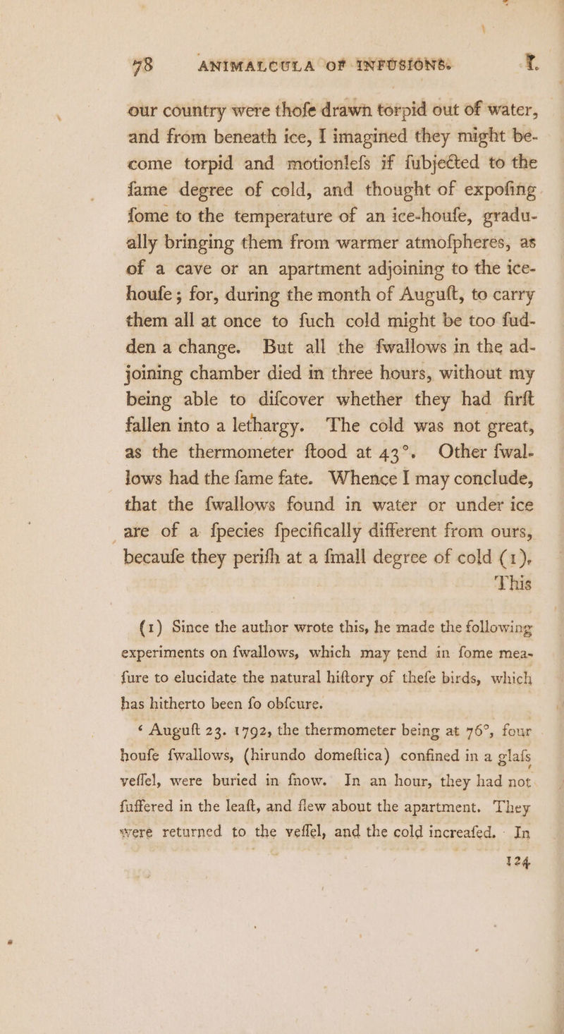 our country were thofe drawh torpid out of water, — and from beneath ice, I imagined they might be- come torpid and motionlefs if fubjected to the fame degree of cold, and thought of expofing fome to the temperature of an ice-houfe, gradu- ally bringing them from warmer atmofpheres, as of a cave or an apartment adjoining to the ice- houfe ; for, during the month of Augutft, to carry them all at once to fuch cold might be too fud- den a change. But all the fwallows in the ad- joining chamber died in three hours, without my being able to difcover whether they had firft fallen into a lethargy. The cold was not great, as the thermometer ftood at 43°. Other fwal- lows had the fame fate. Whence I may conclude, that the fwallows found in water or under ice are of a fpecies fpecifically different from ours, becaufe they perifh at a {mall degree of cold (1), | This (1) Since the author wrote this, he made the following experiments on fwallows, which may tend in fome mea- fure to elucidate the natural hiftory of thefe birds, which has hitherto been fo obfcure. “ Augutt 23. 1792, the thermometer being at 76°, four houfe fwallows, (hirundo domeftica) confined in a glafs veflel, were buried in fhow. In an hour, they had not fuffered in the leaft, and flew about the apartment. They were returned to the veflel, and the cold increafed. - In 124