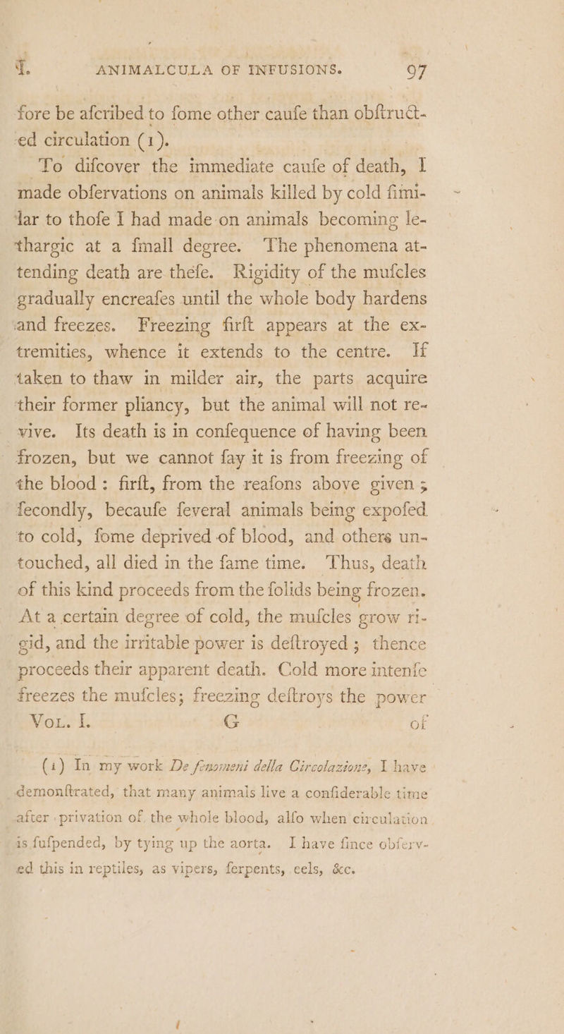 fore be afcribed to fome other caufe than obftruct- ed circulation (1). . | ee) difcover the immediate caufe of death, I made obfervations on animals killed by cold fimi- ‘Jar to thofe I had made-on animals becoming le- thargic at a fmall degree. The phenomena at- tending death are thefe. Rigidity of the mufcles gradually encreafes until the whole body hardens and freezes. Freezing firft appears at the ex- tremities, whence it extends to the centre. If taken to thaw in milder air, the parts acquire their former pliancy, but the animal will not re- vive. Its death is in confequence of having been - frozen, but we cannot fay it is from freezing of the blood : firft, from the reafons above given 5 fecondly, becaufe feveral animals being expofed. to cold, fome deprived of blood, and others un- touched, all died in the fame time. Thus, death of this kind proceeds from the folids being frozen. At a certain degree of cold, the mutfcles grow Tie gid, and the irritable power is deftroyed ; thence proceeds their apparent death. Cold more intenfe freezes the mufcles; freezing deftroys the power Vou. |. G of (i) In my work De fonoineni della Circolazione, I have demonttrated, that many animals live a confiderable time after | privation of, the whole blood, alfo when circulation | is fufpended, by tying up the aorta. I have fince obferv- ed this in reptiles, as vipers, ferpents, eels, &amp;c.