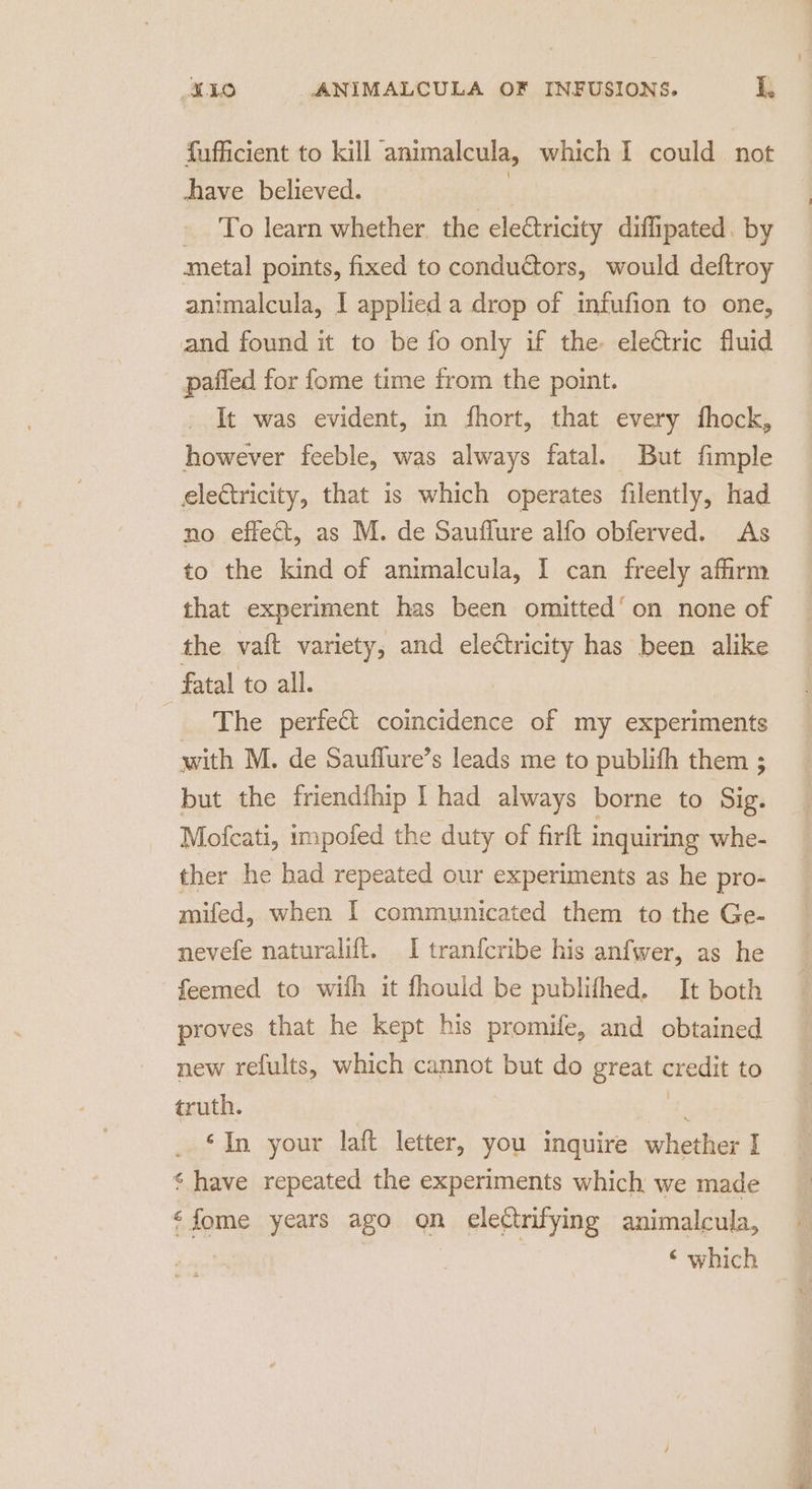 fufficient to kill animalcula, which I could not have believed. | - To learn whether the eleétricity diffipated. by metal points, fixed to conductors, would deftroy animalcula, I applied a drop of infufion to one, and found it to be fo only if the electric fluid paffed for fome time from the point. It was evident, in fhort, that every fhock, however feeble, was always fatal. But fimple electricity, that is which operates filently, had no effect, as M. de Sauflure alfo obferved. As to the kind of animalcula, I can freely affirm that experiment has been omitted’ on none of the va{ft variety, and een has been alike fatal to all. The perfect coincidence of my experiments with M. de Sauffure’s leads me to publifh them ; but the friendfhip I had always borne to Sig. Mofcati, impofed the duty of firft inquiring whe- ther he had repeated our experiments as he pro- mifed, when | communicated them to the Ge- nevefe naturalift. I tranfcribe his anfwer, as he feemed to wifh it fhouid be publifhed. It both proves that he kept his promife, and obtained new refults, which cannot but do great credit to truth. ‘In your laft letter, you inquire whether I ¢ have repeated the experiments which we made ‘fome years ago on electrifying animalcula, | ‘ which