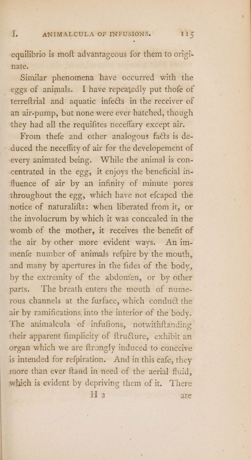 equilibrio is moft advantageous for them to origi- nate. Similar phenomena have occurred with the eggs of animals. Ihave repeatedly put thofe of terreftrial and’ aquatic infects in the receiver of an air-pump, but none were ever hatched, though they had all the requifites neceflary except air. From thefe and other analogous facts is de- duced the neceffity of air for the developement of every animated being. While the animal is con- centrated in the egg, it enjoys the beneficial in- fluence of air by an infinity of minute pores throughout the egg, which have not efcaped the motice of naturalifts: when liberated from it, or the involucrum by which it was concealed in the womb of the mother, it receives the benefit of the air by other more evident ways. An im- menfe number of animals refpire by the mouth, and many by apertures in the fides of the body, by the extremity of the abdomen, or by other parts. The breath enters the mouth of nume- rous channels at the furface, which condué the air by ramifications, into the interior of the body. The animalcula of infufions, notwithitanding their apparent fimplicity of ftru€ture, exhibit an organ which we are ftrongly induced to conceive is intended for refpiration. And in this cafe, they more than ever ftand in need of the aerial fluid, which is evident by depriving them of it. There