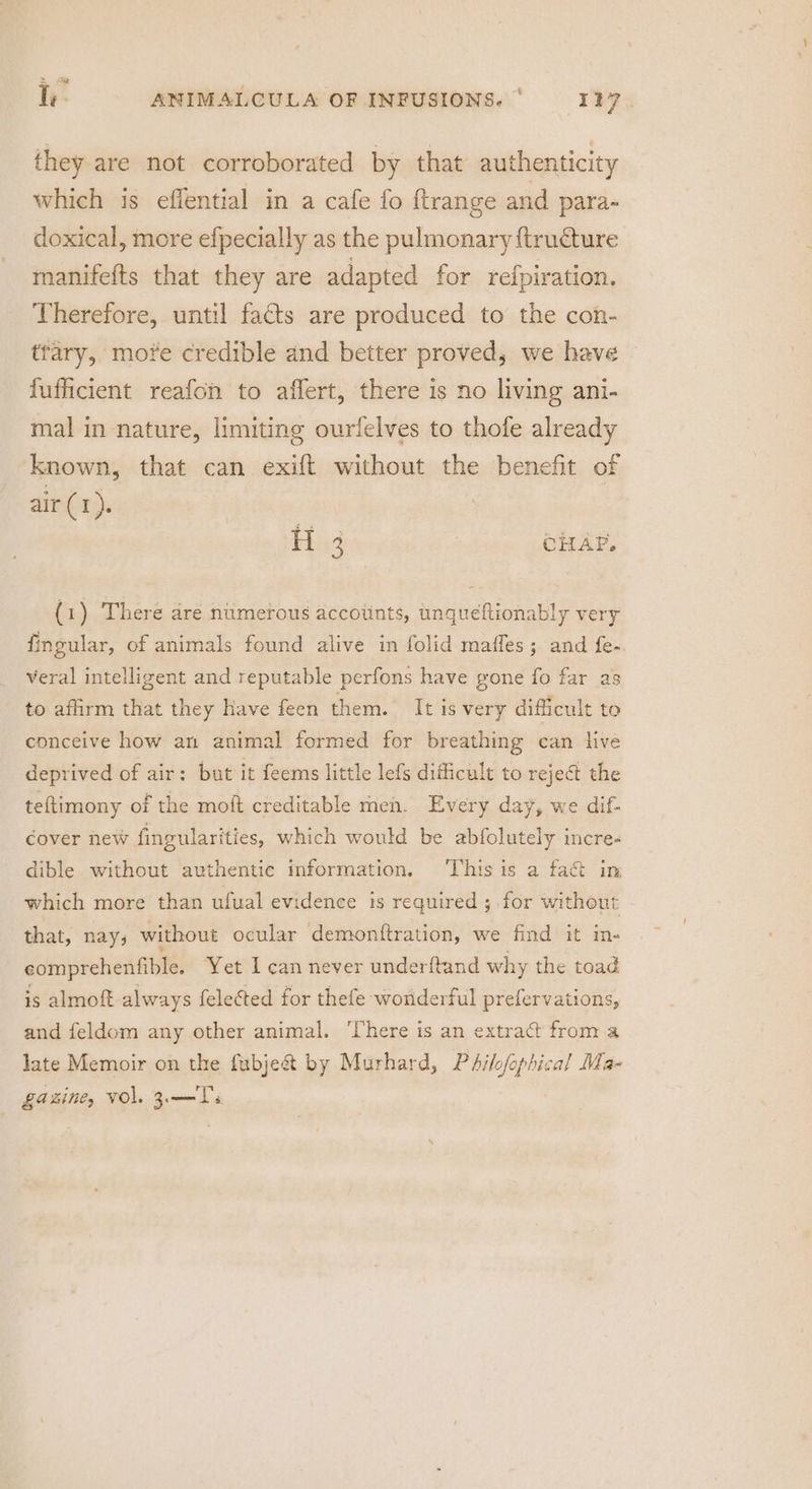 Te. ANIMALCULA OF INFUSIONS.‘ = 127. they are not corroborated by that authenticity which is effential in a cafe fo {trange and para- doxical, more efpecially as the pulmonary {tructure manifefts that they are adapted for refpiration. Therefore, until facts are produced to the con- trary, more credible and better proved, we have | fufficient reafon to affert, there is no living ani- mal in nature, limiting ourfelves to thofe already known, that can exift without the benefit of air (1). H.3 : CHAP. (1) There are numerous accounts, unqueftionably very fingular, of animals found alive in folid maffes; and fe- veral intelligent and reputable perfons have gone fo far as to affirm that they have feen them. It is very difficult to conceive how an animal formed for breathing can hve deprived of air: but it feems little lefs difficult to reje@ the teftimony of the moft creditable meh. Every day, we dif- cover new fingularities, which would be abfolutely incre- dible without authentic information. ‘This is a fa&amp; im which more than ufual evidence is required ; for without that, nays without ocular demonftration, we find it in- eomprehenfible. Yet I can never underitand why the toad is almoft always felected for thefe wonderful prefervations, and feldom any other animal. ‘There is an extract from a late Memoir on the fubje&amp;t by Murhard, Philofophical Ma- Laine, VOL. Z— Ts