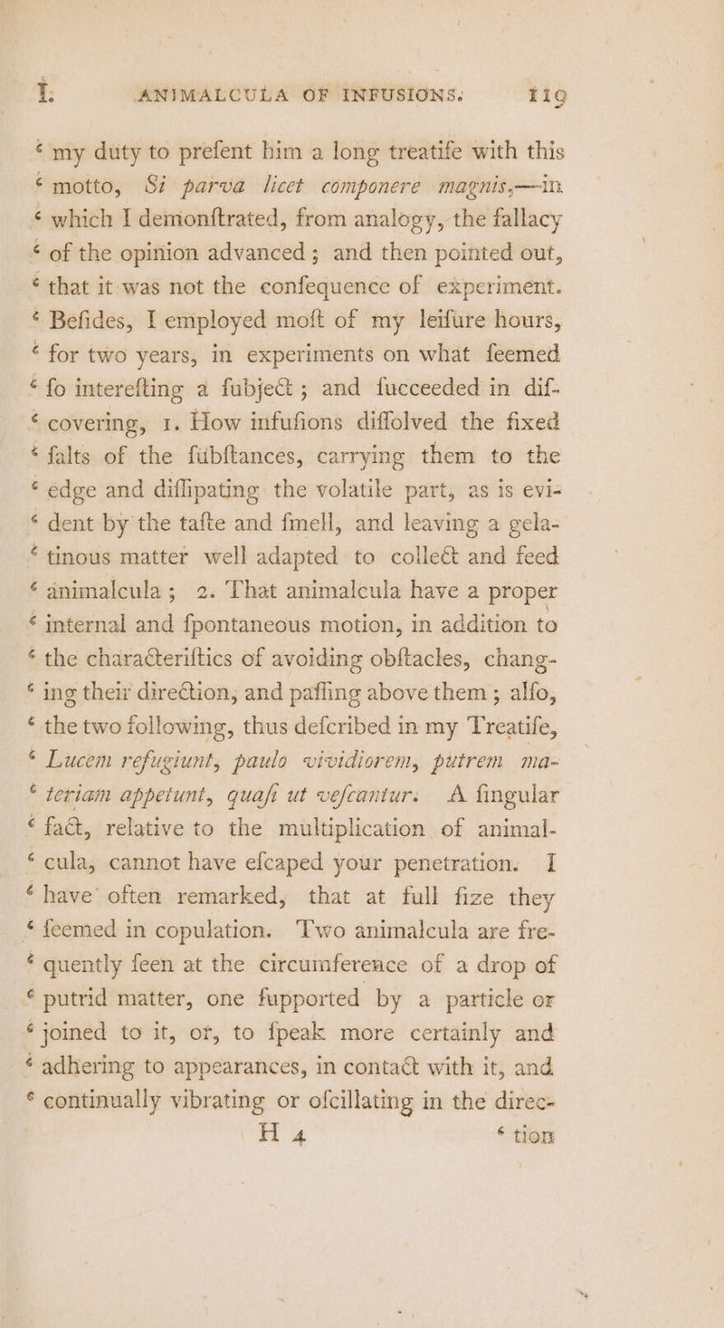 ‘my duty to prefent him a long treatife with this ‘motto, Si parva licet componere magnis,—in ‘ which I demonftrated, from analogy, the fallacy of the opinion advanced ; and then pointed out, ‘ that it was not the confequence of experiment. ¢ Befides, I employed moft of my leifure hours, ‘ for two years, in experiments on what feemed -£ fo interefting a fubject ; and fucceeded in dif- ‘ covering, 1. How infufions diffolved the fixed ‘ falts of the fubftances, carrying them to the * edge and diffipating the volatile part, as is evi- * dent by the tafte and fmell, and leaving a gela- * tinous matter well adapted to colleét and feed ‘animalcula; 2. That animalcula have a proper € internal and fpontaneous motion, in addition to ‘ the characteriftics of avoiding obftacles, chang- * ing their direction, and pafling above them ; alfo, * the two following, thus defcribed in my Treatife, “ Lucem refugiunt, paulo vividiorem, putrem ma * teriam appetunt, quafi ut vefcantur. A fingular ‘fat, relative to the multiplication of animal- ‘ cula, cannot have efcaped your penetration. I ‘have’ often remarked, that at full fize they * feemed in copulation. Two animalcula are fre- ‘ quently feen at the circumference of a drop of ¢ putrid matter, one fupported by a particle or ‘joined to it, or, to fpeak more certainly and ¢ adhering to appearances, in contact with it, and © continually vibrating or ofcillating in the direc-