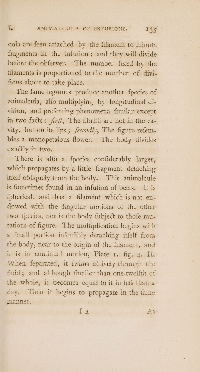 cula are feen attached by the filament to minute fragments in the infufion ; and they will divide before the obferver. The number fixed by the filaments is proportioned to the number of divi- fions abput to take place. The fame legumes produce another. fpecies of — animalcula, aifo multiplying by longitudinal di- vifion, and prefenting phenomena fimilar except in two facts: fx/t, The fibrilli are not in the ca-. vity, but on its lips ; fecondly, The figure refem- bies a menopetalous flower. The body divides exactly in two. There is alfo a fpecies confiderably larger, which propagates by a little fragment detaching itfelf obliquely from the body. This animalcule is fometimes found in an infufion of beets. It is {pherical, and -has a filament which is not en- dowed with the fingular motions of the other two fpecies, nor is the body fubject to thofe mu- tations of figure. he multiplication begins with a {mall portion infenfibly detaching itfelf froma the body, near to the origin of the filament, and it is in continual motion, Plate 1. fig. 4. H. When feparated, it fwims atively through the fluid; and although fmaller than one-twelfth of the whole, it becomes equal to it in lefs than a day. Then it begins to propagate in the fame paanner. | : A i A £4