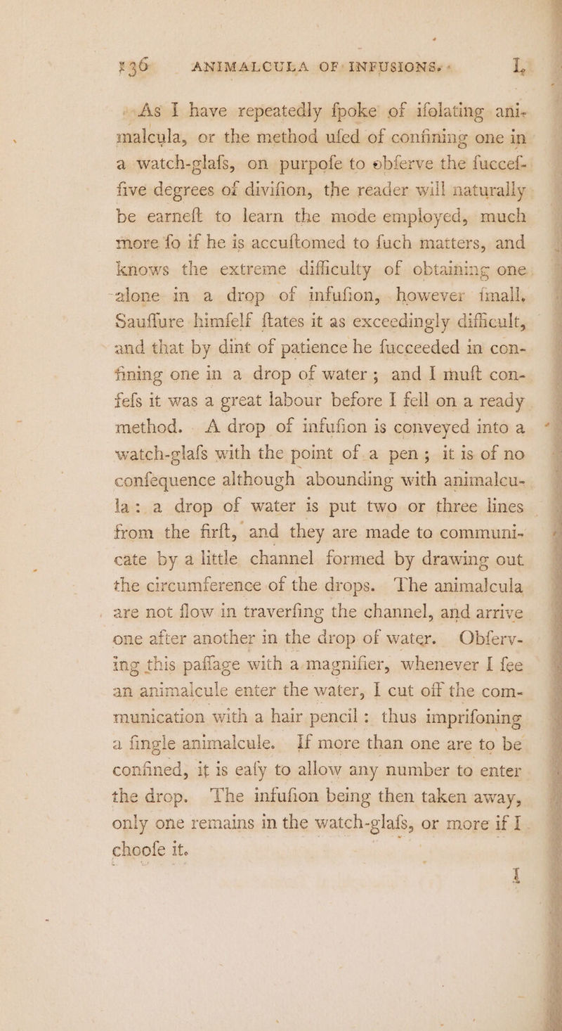 As I have repeatedly fpoke’ of ifolating ani malcula, or the method ufed of confining one in be earneft to learn the mode employed, much more fo if he is accuftomed to fuch matters, and -alone in a drop of infufion, . however finall, Sauflure himfelf flates it as exceedingly dificult, and that by dint of patience he fucceeded in con- fining one in a drop of water; and I muft con- method. A drop of infufion is conveyed into a watch-glafs with the point of.a pen; it is of no confequence although abounding with animalcu- from the firft, and they are made to communi- cate by a little channel formed by drawing out the circumference of the dr ops. The animalcula . are not flow in traverfing the channel, and arrive ing this paflage with a magnifier, whenever I fee an animalcule enter the water, I cut off the com- munication with a hair pencil : thus imprifoning a fingle animalcule. If more than one are to be the drop. The infufion being then taken away, choole it.