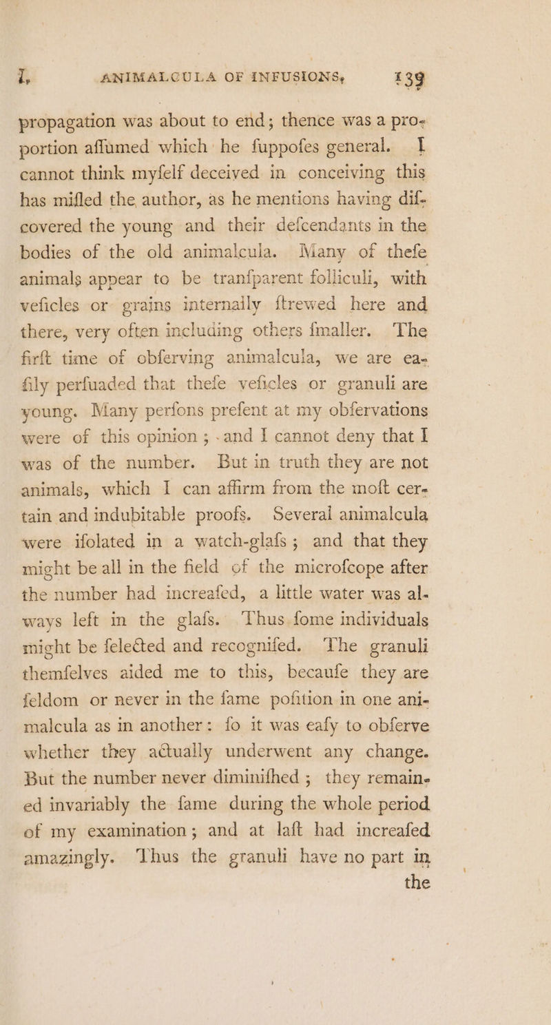 propagation was about to end; thence was a pro- portion affumed which he fuppofes general. 1 cannot think myfelf deceived in conceiving this has mifled the author, as he mentions having dif- covered the young and their deicendants in the bodies of the old animalcula. Many of thefe animals appear to be tran{parent folliculi, with veficles or grains internaily {trewed here and there, very often including others {maller. The firft time of obferving animalcula, we are ea- fily perfuaded that thele veficles or granuli are young. Many perfons prefent at my obfervations were of this opinion ; .and I cannot deny that I was of the number. But in truth they are not animals, which I can affirm from the moft cer- tain and indubitable proofs. Several animalcula were ifolated in a watch-glafs; and that they might be all in the field of the microfcope after the number had increafed, a little water was al- ways left in the glafs. ‘Thus fome individuals might be feleted and recogniled. ‘The granuli themfelves aided me to this, becaufe they are feldom or never in the fame pofition in one ani- malcula as in another: fo it was eafy to obferve whether they actually underwent any change. But the number never diminifhed ; they remain- ed invariably the fame during the whole period ef my examination; and at laft had increafed amazingly. ‘Thus the granuli have no part in the