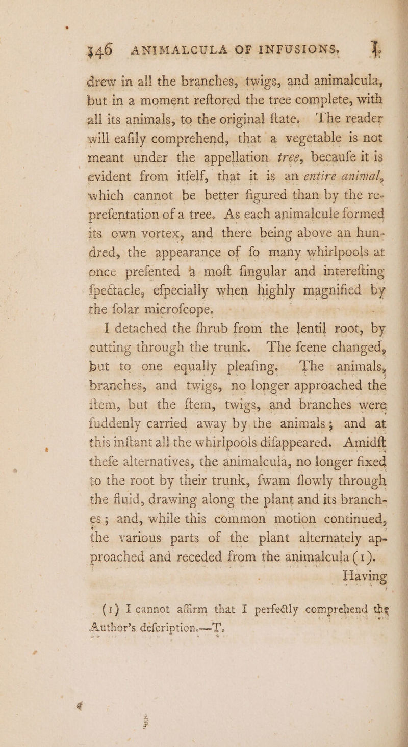 drew in all the branches, twigs, and animalcula, but in a moment reftored the tree complete, with all its animals, to the original ftate. ‘Lhe reader will eafily comprehend, that a vegetable is not meant under the appellation tree, becaufe it is evident from itfelf, that it ig an entire animal, which cannot be better figured than by the re- prefentation of a tree. As each animalcule formed its own vortex, and there being above an hun- dred, the appearance of fo many whirlpools at once prefented @ moft fingular and interefting fpeétacle, efpecially when highly magnified by the folar microfcope. I detached the fhrub from the lentil root, Be cutting through the trunk, The {cene changed, but to one equally pleafing. The animals, branches, and twigs, no longer approached the item, but the ro twigs, and branches were fuddenly carried away by the animals; and at this inftant all the whirlpools difappeared. Amidft thefe alternatives, the animalcula, no longer fixed to the root by their trunk, fwam flowly through the fluid, drawing along the plant and its branch- es; and, while this common motion continued, the various parts of the plant alternately ap- proached and receded from the animalcula (1). Author’ s defcription. —T.