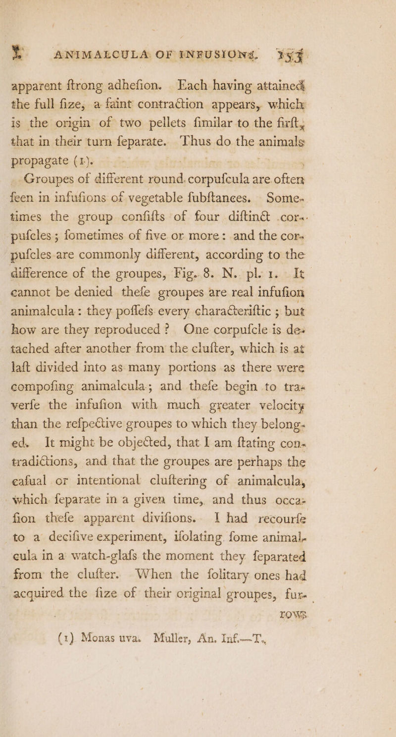 apparent {trong adhefion. Each having attained the full fize, a faint contraction appears, which is the origin of two pellets fimilar to the firft, that in their turn feparate. ‘Thus do the animals propagate (1). | : Groupes of different oes remorse are. me feen in infufions of vegetable fubftanees. Some- times the group confifts of four diftin&amp; .cor-. pufcles ; fometimes of five or more: and the cor- pufcles.are commonly different, according to the difference of the groupes, Fig..8. N. plea. It cannot be denied thefe groupes are real infufion animalcula: they poflefs. every characteriftic ; but how are they reproduced? One corpufcle is des tached after another from the clufter, which is at laft divided into as: many portions as there were compofing animalcula; and thefe begin to tras verfe the infufion with much. greater velocity than the refpective groupes to which they belong: ed. It might be objected, that I am ftating con. tradictions, and that the groupes are perhaps the eafual or intentional cluftering of animalcula, which. feparate in a given time, and thus occa: fion thefe apparent divifions.. | had recourfe to a decifive experiment, ifolating. fome animal, cula in a watch-glafs the moment they feparated from the clufter. When the folitary ones had acquired the fize of their original groupes, fur. TOWS (1) Monas uva. Muller, An. Inf—T.,