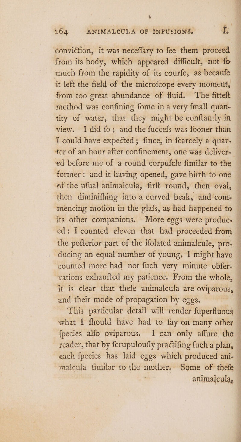 % 164 ANIMALCULA OF INFUSIONS. f, conviction, it was neceflary to fee them proceed from its body, which appeared difficult, not fo much from the rapidity of its courfe, as becaufe it left the field of the microfcope every moment, from too great abundance of fluid. The fitteft method was confining fome in a very {mall quan- tity of water, that they might be conftantly in view. Idid fo; and the fuccefs was fooner than I could have expected; fince, in fcarcely a quar. ter of an hour after confinement, one was deliver- ed before me of a round corpufcle fimilar to the former: and it having opened, gave birth to one ef the ufual animalcula, firft round, then oval, then diminifhing into a curved beak, and com: mencing motion in the glafs, as had happened to its other companions. More eggs were produc. ed: I counted eleven that had proceeded from the pofterior part of the ifolated animalcule, pro. ducing an equal number of young, I might have counted more had not fuch very minute obfer- — vations exhaufted my patience. From the whole, it is clear that thefe animalcula are oviparous, and their mode of propagation by eggs. ; This particular detail will render fuperfluous | what I fhould have had to fay on many other fpecies alfo oviparous. I can only affure the reader, that by fcrupuloufly practifing fuch a plan, each fpecies has laid eggs which produced ani- malcula fimilar to the mother. Some of thefe | | animalcula,