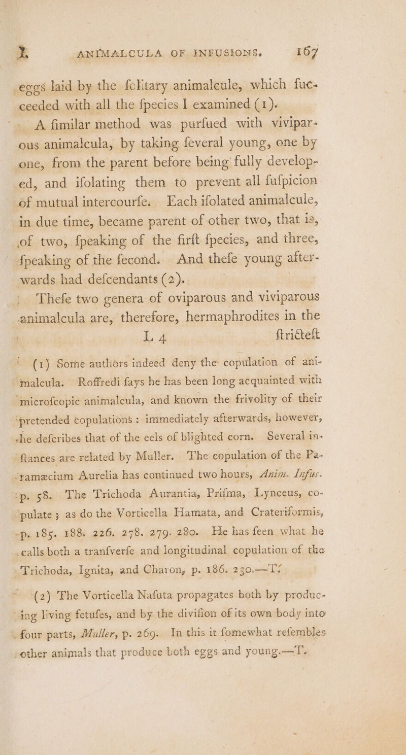 eggs laid by the folitary animaleule, which fuc- ceeded with all the fpecies 1 examined (1). ~. A fimilar method was purfued with vivipar- ous animalcula, by taking feveral young, one by one, from the parent before being fully develop- ed, and ifolating them to prevent all fufpicion of mutual intercourfe. Each ifolated animalcule, in due time, became parent of other two, that is, of two, {peaking of the firft fpecies, and three, fpeaking of the fecond. And thefe young after wards had defcendants (2).. Thefe two genera of oviparous and viviparous animalcula are, therefore, hermaphrodites in the ba ftricteft (1) Some authors indeed deny the: copulation of ani- ‘malcula. Roffredi fays he has been long acquainted with “mnicrofcopic animalcula, and known the frivolity of their ‘pretended copulations : immediately afterwards, however, che defcribes that of the eels of blighted corn. Several in- -ftances are related by Muller. The copulation of the Pa- ‘ramecium Aurelia has continued two hours, Anim. Lnfies. sp. 58. The Trichoda Aurantia, Prifma, Lynceus, co- ‘pulate ; as do the Vorticella Hamata, and Crateriformis, ~p. 185. 188; 226. 278. 279. 280. He has feen what he calls both a tranfverfe and longitudinal copulation of the Trichoda, Ignita, and Charon, p. 186. 290.017 (2) Fhe Vorticella Nafuta propagates both by produc- -ing living fetufes, and by the divifion of its own body into _ four parts, Muller, p. 269. In this it fomewhat refembles -other animals that produce both eggs and young.—T.