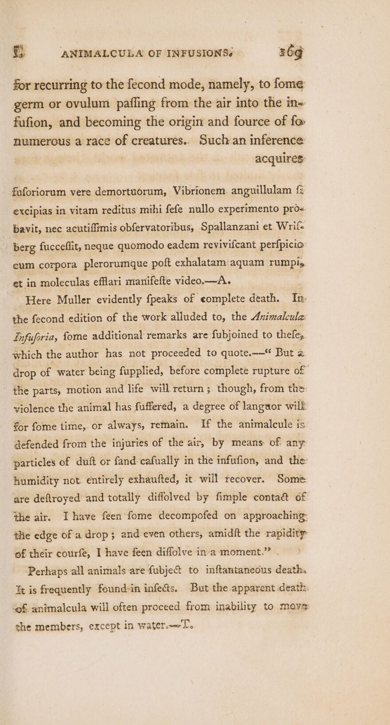 for recurring to the fecond mode, namely, to fome germ or ovulum paffing from the air into the ine fufion, and becoming the origin and fource of f@ numerous a race of creatures.. Such an inference acquires fuforiorum vere demortuorum, Vibrionem. anguillulam {i excipias in vitam reditus mihi fefe nullo experimento proe. bavit, nec acutifitmis obfervatoribus, Spallanzani et Wrii- berg fucceflit, neque quomodo eadem revivifcant perfpicio cum corpora plerorumque poft exhalatam:aquam rumply et in moleculas efflari manifefte video.— A. | Here Muller evidently fpeaks of complete death. Tn: the fecond edition of the work alluded to, the Animalcula Infuforia, fome additional remarks are fubjoined to thefe, which the author has not proceeded to quote.—— But 2. drop of water being fupplied, before complete rupture of” _ the parts, motion and life will. return ;. though, from the violence the animal has fuffered, a degree of languor wilk: for fome time,. or always, remain. If the antmalcule is. defended from the injuries of the air, by means of any particles of duft or fand: cafually in the infufion, and the: humidity not. entirely exhaufted, it. will recover. Some are deftroyed and totally diffolved by fimple contaé&amp; of the air. Ihave feen fome decompofed on approaching: the edge of a drop; and even others; amidft the rapidity of their courfe, I have feen diffolve in-a moment.” . Perhaps all animals are fubje@ to inftantaneous death. Tt is frequently found-in infects. But the apparent death. of animalcula will often proceed from inability to move: she members, except in water.—T.