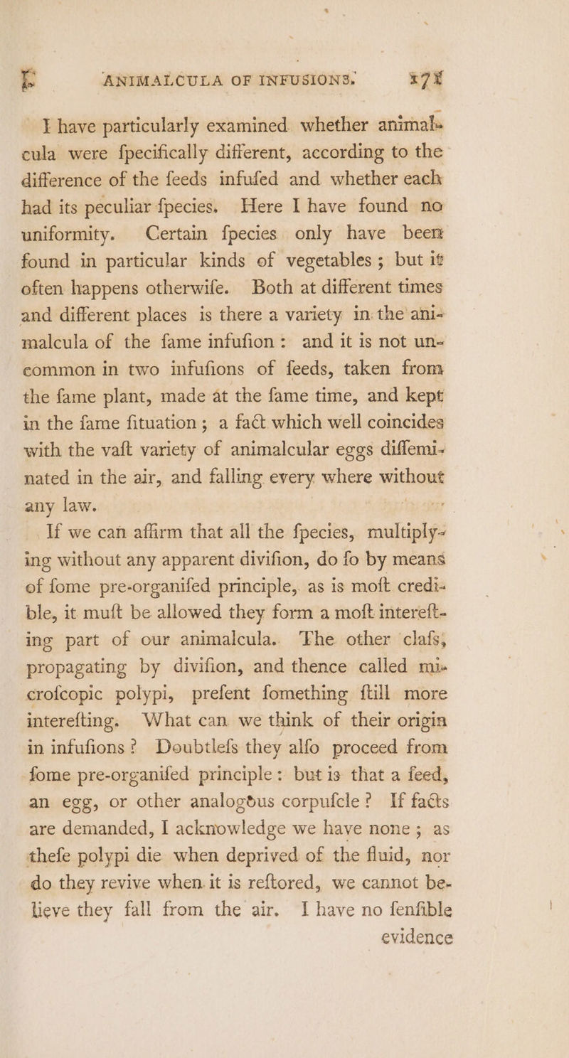 I have particularly examined. whether animals cula were fpecifically different, according to the difference of the feeds infufed and whether each had its peculiar fpecies. Here I have found no uniformity. Certain fpecies only have been found in particular kinds of vegetables ; but it often happens otherwife. Both at different times and different places is there a variety in: the ani- malcula of the fame infufion: and it is not un- common in two infufions of feeds, taken from the fame plant, made at the fame time, and kept in the fame fituation; a fact which well coincides with the vaft variety of animalcular eggs diffemi- nated in the air, and falling every where without any law. a If we can affirm that all the fpecies, multiply~ ing without any apparent divifion, do fo by means of fome pre-organifed principle, as is moft credi- ble, it muft be allowed they form a moft intereft- ing part of our animalcula. The. other clafs, propagating by divifion, and thence called mis crofcopic polypi, prefent fomething {tll more interefting. What can we think of their origin in infufions? Doubtlefs they alfo proceed from -fome pre-organifed principle: but is that a feed, an egg, or other analogdus corpufcle? If facts are demanded, I acknowledge we have none ; as thefe polypi die when deprived of the fluid, nor do they revive when. it is reftored, we cannot be- lieve they fall from the air. I have no fenfible evidence