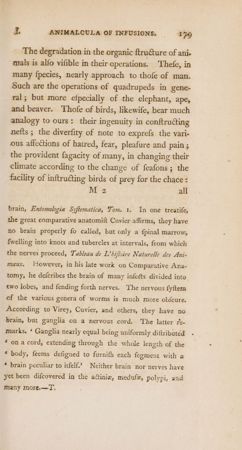 The degradation in the organic ftruGure of ani- “mals is alfo vifible in their operations. Thefe, in many {pecies, nearly approach to thofe of man. Such are the operations of quadrupeds in gene- ral; but more efpecially of the elephant, ape, and beaver. Thofe of birds, likewife, bear much analogy to ours: their ingenuity in conftructing nefts ; the diverfity of note to exprefs the vari- ous affections of hatred, fear, pleafure and pain ; the provident fagacity of many, in changing their climate according to the change of feafons ; ; the facility of inftruéting birds of prey for the chace= M 2 all brain, Entomologia Syftematica, Tom. 1. In one treatife, the great comparative anatomift Cuvier affirms, they have no brain properly fo called, but only a {pinal marrow, {welling into knots and tubercles at intervals, from which the nerves proceed, Tableau de L’hiffoire Naturelle des Ani maux. ‘towever, in his late work on Comparative Ana- tomy, he defcribes the brain of many infeés divided into two lobes, and fending forth nerves. ‘he nervous fyftem of the various genera of worms is much more obfcure. According to Virey, Cuvier, and others, they have no brain, but ganglia on a nervous cord. The latter re- marks, ‘ Ganglia nearly equal being uniformly diftributed £ on a cord, extending through the whole length of the * body, feems defigned to furnifh each fegment with a ‘ brain peculiar to itfelf.’ Neither brain nor nerves have yet been difcovered in the actiniz, medufx, polypi, and many more.—T.