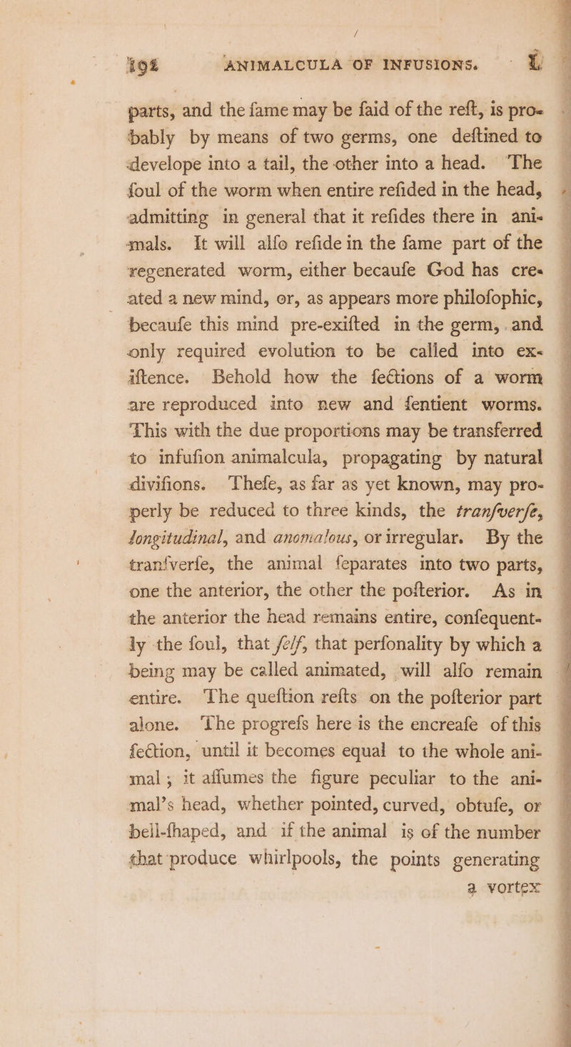 / oe, parts, and the fame may be faid of the reft, is pro- bably by means of two germs, one deftined to develope into a tail, the other into a head. “The foul of the worm when entire refided in the head, admitting in general that it refides there in ani- mals. It will alfo refide in the fame part of the regenerated worm, either becaufe God has cre« ated a new mind, or, as appears more philofophic, becaufe this mind pre-exifted in the germ, . and only required evolution to be called into ex- iftence. Behold how the fections of a worm are reproduced into new and fentient worms. This with the due proportions may be transferred to infufion animalcula, propagating by natural divifions. Thefe, as far as yet known, may pro- erly be reduced to three kinds, the tranfverfe, longitudinal, and anomalous, or irregular. By the tranfverfe, the animal feparates into two parts, the anterior the head remains entire, confequent- ly the foul, that /e/f, that perfonality by which a entire. ‘The queftion refts on the pofterior part alone. ‘The progrefs here is the encreafe of this fection, until it becomes equal to the whole ani- mal’s head, whether pointed, curved, obtufe, or bell-fhaped, and if the animal is of the number that produce whirlpools, the points generating a vortex pila aha en ont 0 Ee ee ee re ey - Via aa = nT ee ee Tee Se Te Oe ak ae ee atl xe ‘ Fee EE eT ee ee Ne ee ne tae oe Re I we. Tees ae eames Fe