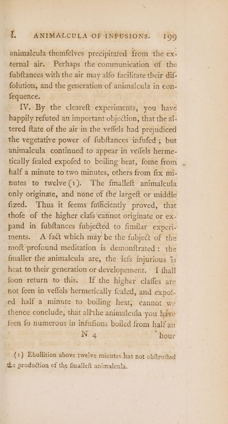 animalcula-themfélves precipitated from ‘the ex- ternal air. Perhaps the communication of the fubftances with the air may alfo facilitate their dif: folution, and the generation of animalcula in con- fequence. | | [V. By the cleareft experiments, you have happily refuted an important objection, that the al- tered ftate of the air in the veffels had prejudiced the vegetative power of fubftances infufed ; but animalcula continued to appear in veflels herme- tically fealed expofed to boiling heat, fome from half a minute to two minutes, others from fix mi- nutes to twelve(1). The fmalleft animalcula only originate, and none of the largeft or middle fized. Thus it feems fufficiently proved, that thofe of the higher clas ‘cannot originate or ex- pand in fubftances fubjetted to fimilar experi- ments. A fact which may be'the fubject of the mof{t profound meditation is demonftrated: the fmaller the animalcula are, the lefs injurious 7 heat to ther generation or developement. I thal foon return to this. If the higher clafles are not feen in veffels hermetically fealed, and expol- ed half a minute to boiling heat, cannot we thence conclude, that allthe animaicula you have feen fo numerous in infufions boiled from half an N 4 ; “hour Ss 1 i ~{1) Ebullition above twelve minutes. has not obftruded the production of the fmalleft animalcula. eo