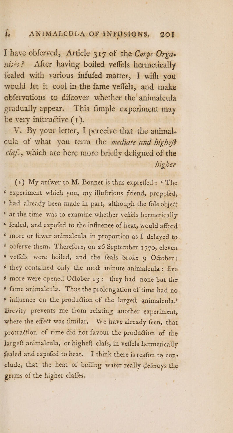 I have obferved, Article 317 of the Corps Orgas nists? After having boiled veffels hermetically fealed with various infufed matter, I with you would let it cool in-the fame veflels, and make obfervations to difcover whether the’ animalcula gradually appear. This fimple experiment ech be very initructiye (1). V. By your letter, I perceive that the animal, cula of what you term the mediate and higheft cla/s, which are here more briefly defigned of the higher t) My anfwer to M. Bonnet is thus exprefled: ‘ The y P | experiment which you, my illuftrious friend, propofed, wn had already been made in part, although the fole obje&amp; ‘aA at the time was to examine whether veffels hermetically A fealed, and expofed to the influenee of heat, would afford: aA more or fewer animalcula in proportion as I delayed to ”~. obferve them. Therefore, on 26 September 1770, eleven veflels were boiled, and the feals broke g Odtober ; wa a they contained only the moft minute animalcula : five more were opened October 13: they had none but the fame animalcula. Thus the prolongation of time had no a wa A influence on the production of the largeft animalcula.? Brevity prevents me from relating another experiment, where the effect was fimilar. We have already feet, that protraction of time did not favour the produétion of the largelt animalcula, or higheft clafs, in vellels hermetically fealed and expofed toheat. I think there is reafon to cone clude, that the heat of boiling water really deftroys the germs of the higher claffes, '