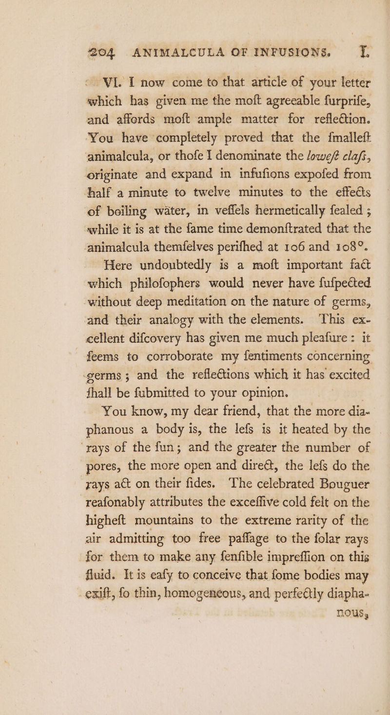 © VI. I now come to that article of your letter which has given me the moft agreeable furprife, and afferds moft ample matter for reflection. You have completely proved that the {malleft animalcula, or thofe I denominate the lowe/ clafs, originate and expand in infufions expofed from half a minute to twelve minutes to the effects of boiling water, in veffels hermetically fealed ; while it is at the fame time demontftrated that the animalcula themfelves perifhed at 106 and 108°. Here undoubtedly is a moft important fact which philofophers would never have fufpected without deep meditation on the nature of germs, and their analogy with the elements. This ex- cellent difcovery has given me much pleafure : it feems to corroborate my fentiments concerning germs ; and the refleétions which it has excited fhall be fubmitted to your opinion. You know, my dear friend, that the more dia- phanous a body is, the lefs is it heated by the ‘rays of the fun; and the greater the number of pores, the more open and direét, the lefs do the rays act on their fides. The celebrated Bouguer reafonably attributes the exceffive cold felt on the higheft mountains to the extreme rarity of the air admitting too free paffage to the folar rays for them to make any fenfible impreffion on this fluid. It is eafy to conceive that fome bodies may _ exift, fo thin, homogeneous, and perfeétly diapha- nous,