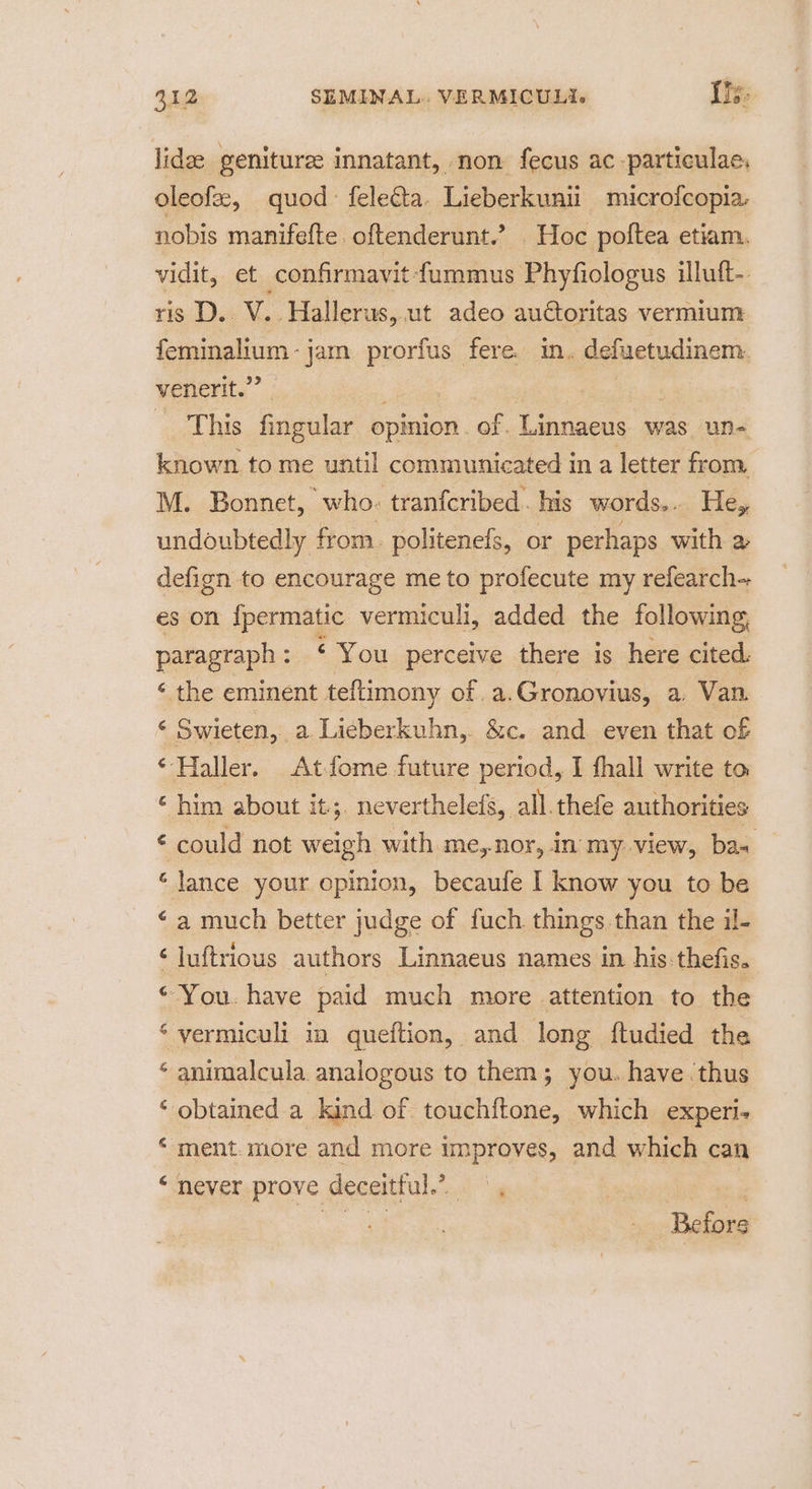 lidee genituree innatant, non fecus ac -particulae, oleofe, quod feleéta. Lieberkuni microfcopia. nobis manifefte. oftenderunt.’ . Hoc poltea etiam. vidit, et confirmavit fummus Phyfiologus iluft- ris D.. V. ‘Hallerus, ut adeo auctoritas vermium feminalium - jam _— fere. in. defuetudinem. venerit.” This fingular opinion. of. Linnaeus was un- known to me until communicated ina letter from. M. Bonnet, who. tranfcribed. his words.. He, undoubtedly from. politenefs, or perhaps with a defign to encourage me to profecute my refearch- es on {permatic vermiculi, added the following, paragraph : ‘You perceive there is here cited. ‘ the eminent teftimony Oba Gronovius, a, Van. < Swieten, a. Lieberkuhn,. &amp;c. and. even that of ‘Haller. Atfome future period, I fhall write to ‘ him about it;. neverthelefs, all.thefe authorities © could not feak with me,nor, in my view, baw ‘lance your opinion, becaufe I know you to be ‘a much better judge of fuch things than the il- ‘luftrious authors Linnaeus names in his.thefis. © You. have paid much more attention to the ‘vermiculi in queftion, and long ftudied the ‘ animalcula analogous to them; you. have thus ‘ obtained a kind of touchftone, which experi- ‘ ment.more and more improves, and which can “never prove deceitful.’ |, | es ae Befors