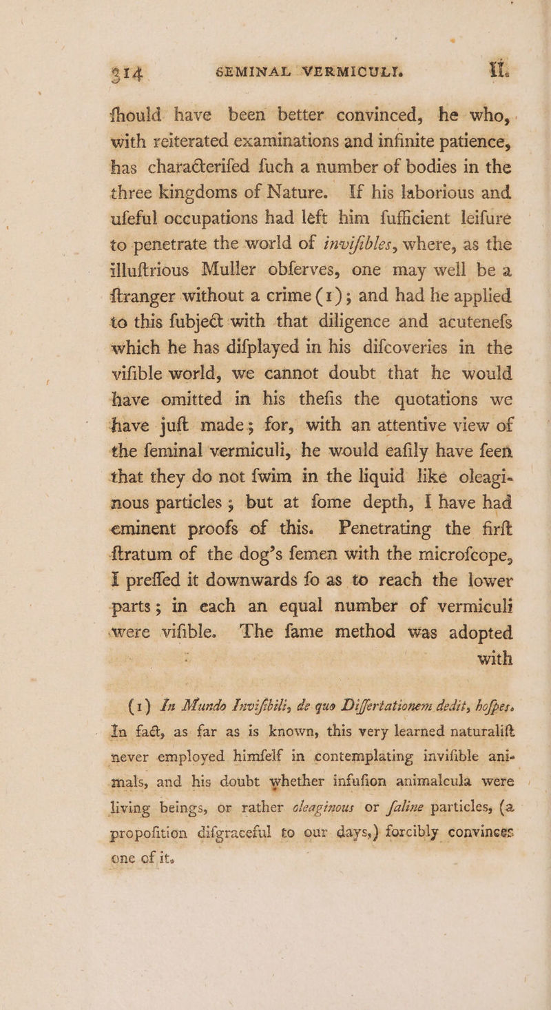 fhould have been better convinced, he who, with reiterated examinations and infinite patience, has charatterifed fuch a number of bodies in the three kingdoms of Nature. _ If his laborious and ufeful occupations had left him fufficient leifure to penetrate the world of invifibles, where, as the illuftrious Muller obferves, one may well be a ftranger without a crime (1); and had he applied to this fubject with that diligence and acutenefs which he has difplayed in his difcoveries in the vifible world, we cannot doubt that he would have omitted in his thefis the quotations we have juft made; for, with an attentive view of the feminal vermiculi, he would eafily have feen that they do not {wim in the liquid like oleagi- nous particles ; but at fome depth, I have had eminent proofs of this. Penetrating the firft ftratum of the dog’s femen with the microfcope, I preffed it downwards fo as to reach the lower parts; in each an equal number of vermiculi were vifible. The fame method was adopted : with (1) Le Mundo Invifibili, de quo Difertationem dedit, hofpess _ In fa, as far as is known, this very learned naturalift never employed himfelf in contemplating invifible ani- mals, and his doubt whether infufion animalcula were | living beings, or rather cleaginous or faline particles, (a propofition difgraceful to our. days,) forcibly convinces one of it. ; ? |